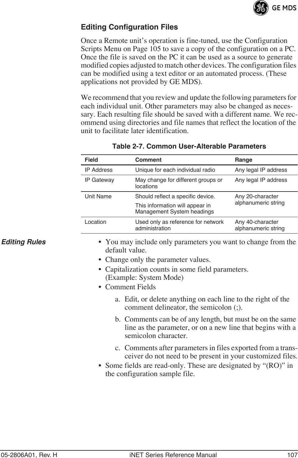 05-2806A01, Rev. H iNET Series Reference Manual 107Editing Configuration FilesOnce a Remote unit’s operation is fine-tuned, use the Configuration Scripts Menu on Page 105 to save a copy of the configuration on a PC. Once the file is saved on the PC it can be used as a source to generate modified copies adjusted to match other devices. The configuration files can be modified using a text editor or an automated process. (These applications not provided by GE MDS).We recommend that you review and update the following parameters for each individual unit. Other parameters may also be changed as neces-sary. Each resulting file should be saved with a different name. We rec-ommend using directories and file names that reflect the location of the unit to facilitate later identification.Editing Rules • You may include only parameters you want to change from the default value.• Change only the parameter values.• Capitalization counts in some field parameters. (Example: System Mode)• Comment Fieldsa. Edit, or delete anything on each line to the right of the comment delineator, the semicolon (;).b. Comments can be of any length, but must be on the same line as the parameter, or on a new line that begins with a semicolon character.c. Comments after parameters in files exported from a trans-ceiver do not need to be present in your customized files.• Some fields are read-only. These are designated by “(RO)” in the configuration sample file.Table 2-7. Common User-Alterable Parameters Field Comment RangeIP Address Unique for each individual radio Any legal IP addressIP Gateway May change for different groups or locationsAny legal IP addressUnit Name Should reflect a specific device. This information will appear in Management System headings Any 20-character alphanumeric stringLocation Used only as reference for network administration Any 40-character alphanumeric string