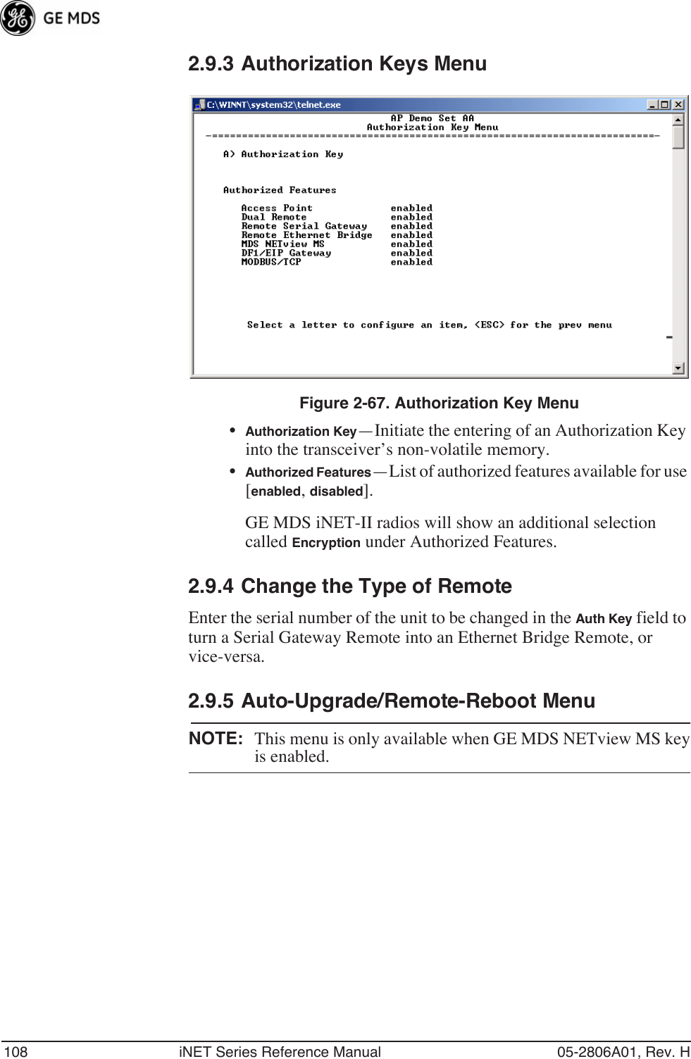 108 iNET Series Reference Manual 05-2806A01, Rev. H2.9.3 Authorization Keys MenuFigure 2-67. Authorization Key Menu•Authorization Key—Initiate the entering of an Authorization Key into the transceiver’s non-volatile memory.•Authorized Features—List of authorized features available for use [enabled, disabled]. GE MDS iNET-II radios will show an additional selection called Encryption under Authorized Features.2.9.4 Change the Type of RemoteEnter the serial number of the unit to be changed in the Auth Key field to turn a Serial Gateway Remote into an Ethernet Bridge Remote, or vice-versa.2.9.5 Auto-Upgrade/Remote-Reboot MenuNOTE: This menu is only available when GE MDS NETview MS keyis enabled.