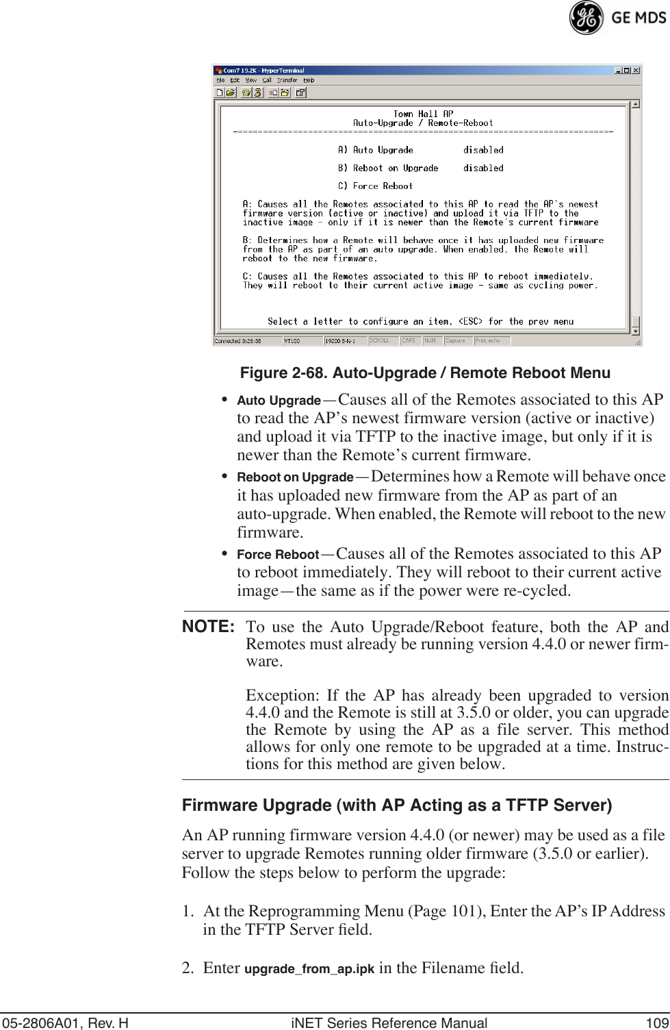 05-2806A01, Rev. H iNET Series Reference Manual 109Invisible place holderFigure 2-68. Auto-Upgrade / Remote Reboot Menu•Auto Upgrade—Causes all of the Remotes associated to this AP to read the AP’s newest firmware version (active or inactive) and upload it via TFTP to the inactive image, but only if it is newer than the Remote’s current firmware.•Reboot on Upgrade—Determines how a Remote will behave once it has uploaded new firmware from the AP as part of an auto-upgrade. When enabled, the Remote will reboot to the new firmware.•Force Reboot—Causes all of the Remotes associated to this AP to reboot immediately. They will reboot to their current active image—the same as if the power were re-cycled.NOTE: To use the Auto Upgrade/Reboot feature, both the AP andRemotes must already be running version 4.4.0 or newer firm-ware. Exception: If the AP has already been upgraded to version4.4.0 and the Remote is still at 3.5.0 or older, you can upgradethe Remote by using the AP as a file server. This methodallows for only one remote to be upgraded at a time. Instruc-tions for this method are given below.Firmware Upgrade (with AP Acting as a TFTP Server)An AP running firmware version 4.4.0 (or newer) may be used as a file server to upgrade Remotes running older firmware (3.5.0 or earlier). Follow the steps below to perform the upgrade:1. At the Reprogramming Menu (Page 101), Enter the AP’s IP Address in the TFTP Server ﬁeld.2. Enter upgrade_from_ap.ipk in the Filename ﬁeld.