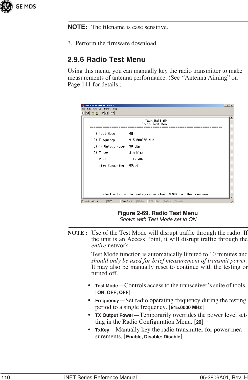 110 iNET Series Reference Manual 05-2806A01, Rev. HNOTE: The filename is case sensitive.3. Perform the ﬁrmware download.2.9.6 Radio Test MenuUsing this menu, you can manually key the radio transmitter to make measurements of antenna performance. (See “Antenna Aiming” on Page 141 for details.)Figure 2-69. Radio Test MenuShown with Test Mode set to ONNOTE : Use of the Test Mode will disrupt traffic through the radio. Ifthe unit is an Access Point, it will disrupt traffic through theentire network.Test Mode function is automatically limited to 10 minutes andshould only be used for brief measurement of transmit power.It may also be manually reset to continue with the testing orturned off.•Test Mode—Controls access to the transceiver’s suite of tools. [ON, OFF; OFF]•Frequency—Set radio operating frequency during the testing period to a single frequency. [915.0000 MHz]•TX Output Power—Temporarily overrides the power level set-ting in the Radio Configuration Menu. [20]•TxKey—Manually key the radio transmitter for power mea-surements. [Enable, Disable; Disable]