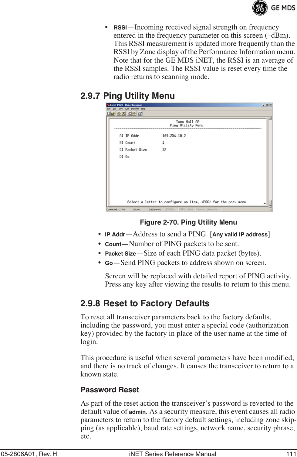 05-2806A01, Rev. H iNET Series Reference Manual 111•RSSI—Incoming received signal strength on frequency entered in the frequency parameter on this screen (–dBm). This RSSI measurement is updated more frequently than the RSSI by Zone display of the Performance Information menu. Note that for the GE MDS iNET, the RSSI is an average of the RSSI samples. The RSSI value is reset every time the radio returns to scanning mode.2.9.7 Ping Utility MenuFigure 2-70. Ping Utility Menu•IP Addr—Address to send a PING. [Any valid IP address]•Count—Number of PING packets to be sent.•Packet Size—Size of each PING data packet (bytes).•Go—Send PING packets to address shown on screen.Screen will be replaced with detailed report of PING activity. Press any key after viewing the results to return to this menu.2.9.8 Reset to Factory DefaultsTo reset all transceiver parameters back to the factory defaults, including the password, you must enter a special code (authorization key) provided by the factory in place of the user name at the time of login. This procedure is useful when several parameters have been modified, and there is no track of changes. It causes the transceiver to return to a known state.Password ResetAs part of the reset action the transceiver’s password is reverted to the default value of admin. As a security measure, this event causes all radio parameters to return to the factory default settings, including zone skip-ping (as applicable), baud rate settings, network name, security phrase, etc.