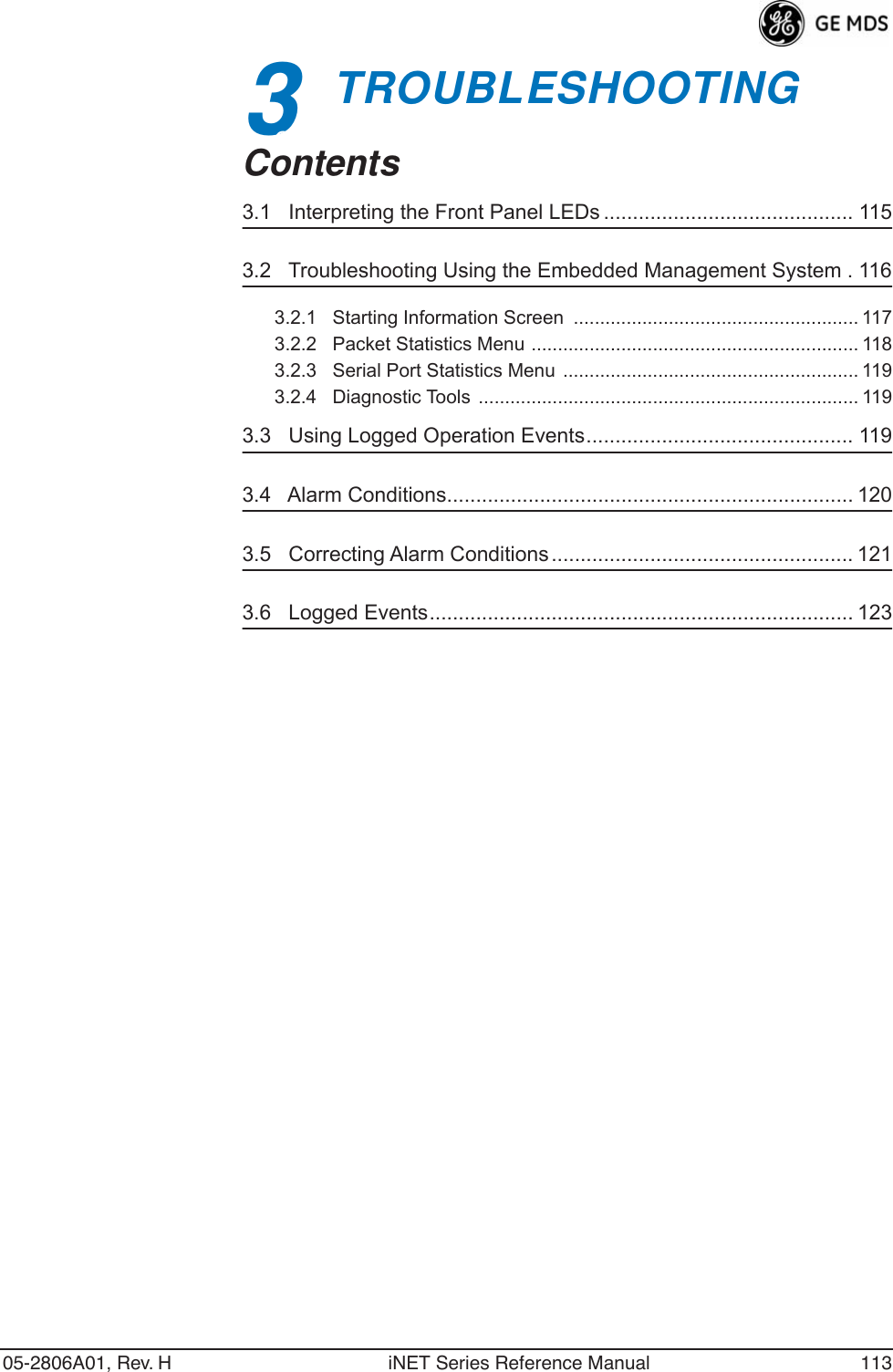 05-2806A01, Rev. H iNET Series Reference Manual 1133 TROUBLESHOOTING3 Chapter Counter Reset ParagraphContents3.1   Interpreting the Front Panel LEDs ........................................... 1153.2   Troubleshooting Using the Embedded Management System . 1163.2.1   Starting Information Screen  ...................................................... 1173.2.2   Packet Statistics Menu .............................................................. 1183.2.3   Serial Port Statistics Menu ........................................................ 1193.2.4   Diagnostic Tools  ........................................................................ 1193.3   Using Logged Operation Events.............................................. 1193.4   Alarm Conditions...................................................................... 1203.5   Correcting Alarm Conditions .................................................... 1213.6   Logged Events......................................................................... 123