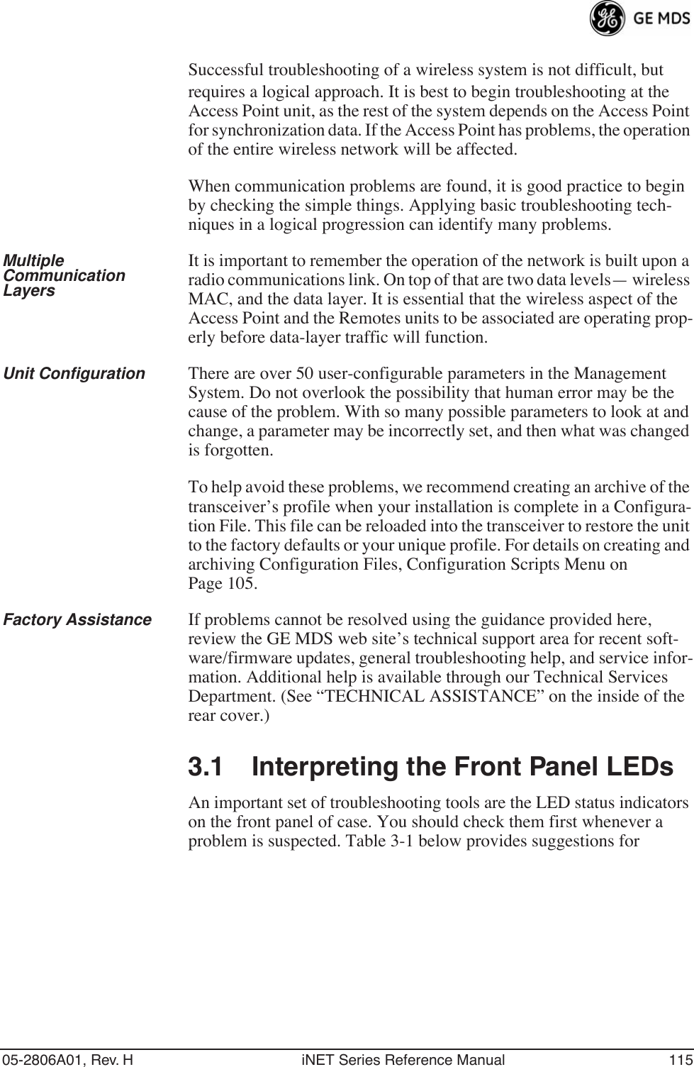 05-2806A01, Rev. H iNET Series Reference Manual 115Successful troubleshooting of a wireless system is not difficult, but requires a logical approach. It is best to begin troubleshooting at the Access Point unit, as the rest of the system depends on the Access Point for synchronization data. If the Access Point has problems, the operation of the entire wireless network will be affected.When communication problems are found, it is good practice to begin by checking the simple things. Applying basic troubleshooting tech-niques in a logical progression can identify many problems.Multiple Communication LayersIt is important to remember the operation of the network is built upon a radio communications link. On top of that are two data levels— wireless MAC, and the data layer. It is essential that the wireless aspect of the Access Point and the Remotes units to be associated are operating prop-erly before data-layer traffic will function.Unit Configuration There are over 50 user-configurable parameters in the Management System. Do not overlook the possibility that human error may be the cause of the problem. With so many possible parameters to look at and change, a parameter may be incorrectly set, and then what was changed is forgotten.To help avoid these problems, we recommend creating an archive of the transceiver’s profile when your installation is complete in a Configura-tion File. This file can be reloaded into the transceiver to restore the unit to the factory defaults or your unique profile. For details on creating and archiving Configuration Files, Configuration Scripts Menu on Page 105.Factory Assistance If problems cannot be resolved using the guidance provided here, review the GE MDS web site’s technical support area for recent soft-ware/firmware updates, general troubleshooting help, and service infor-mation. Additional help is available through our Technical Services Department. (See “TECHNICAL ASSISTANCE” on the inside of the rear cover.)3.1 Interpreting the Front Panel LEDsAn important set of troubleshooting tools are the LED status indicators on the front panel of case. You should check them first whenever a problem is suspected. Table 3-1 below provides suggestions for 