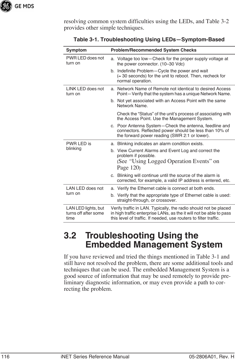 116 iNET Series Reference Manual 05-2806A01, Rev. Hresolving common system difficulties using the LEDs, and Table 3-2 provides other simple techniques. 3.2 Troubleshooting Using the Embedded Management SystemIf you have reviewed and tried the things mentioned in Table 3-1 and still have not resolved the problem, there are some additional tools and techniques that can be used. The embedded Management System is a good source of information that may be used remotely to provide pre-liminary diagnostic information, or may even provide a path to cor-recting the problem.Table 3-1. Troubleshooting Using LEDs—Symptom-BasedSymptom Problem/Recommended System ChecksPWR LED does not turn ona. Voltage too low—Check for the proper supply voltage at the power connector. (10–30 Vdc)b. Indefinite Problem—Cycle the power and wait (≈ 30 seconds) for the unit to reboot. Then, recheck for normal operation.LINK LED does not turn ona. Network Name of Remote not identical to desired Access Point—Verify that the system has a unique Network Name. b. Not yet associated with an Access Point with the same Network Name.Check the “Status” of the unit’s process of associating with the Access Point. Use the Management System.c. Poor Antenna System—Check the antenna, feedline and connectors. Reflected power should be less than 10% of the forward power reading (SWR 2:1 or lower). PWR LED is blinkinga. Blinking indicates an alarm condition exists. b. View Current Alarms and Event Log and correct the problem if possible.(See “Using Logged Operation Events” on Page 120)c. Blinking will continue until the source of the alarm is corrected, for example, a valid IP address is entered, etc.LAN LED does not turn ona. Verify the Ethernet cable is connect at both ends.b. Verify that the appropriate type of Ethernet cable is used: straight-through, or crossover.LAN LED lights, but turns off after some timeVerify traffic in LAN. Typically, the radio should not be placed in high traffic enterprise LANs, as the it will not be able to pass this level of traffic. If needed, use routers to filter traffic.