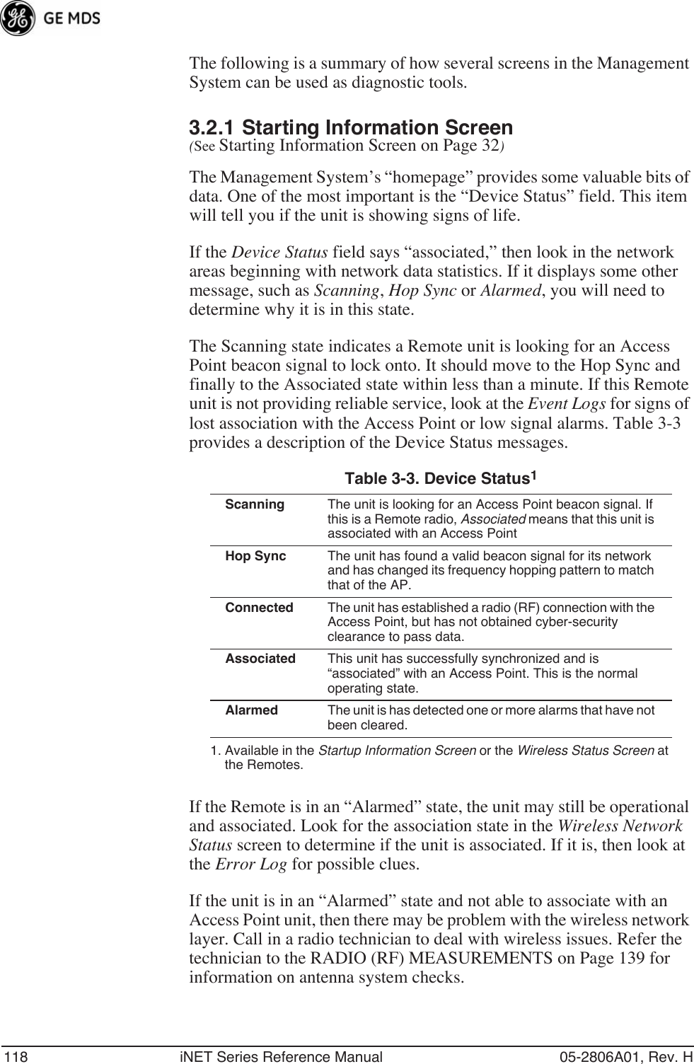 118 iNET Series Reference Manual 05-2806A01, Rev. HThe following is a summary of how several screens in the Management System can be used as diagnostic tools.3.2.1 Starting Information Screen(See Starting Information Screen on Page 32)The Management System’s “homepage” provides some valuable bits of data. One of the most important is the “Device Status” field. This item will tell you if the unit is showing signs of life. If the Device Status field says “associated,” then look in the network areas beginning with network data statistics. If it displays some other message, such as Scanning, Hop Sync or Alarmed, you will need to determine why it is in this state.The Scanning state indicates a Remote unit is looking for an Access Point beacon signal to lock onto. It should move to the Hop Sync and finally to the Associated state within less than a minute. If this Remote unit is not providing reliable service, look at the Event Logs for signs of lost association with the Access Point or low signal alarms. Table 3-3 provides a description of the Device Status messages.If the Remote is in an “Alarmed” state, the unit may still be operational and associated. Look for the association state in the Wireless Network Status screen to determine if the unit is associated. If it is, then look at the Error Log for possible clues.If the unit is in an “Alarmed” state and not able to associate with an Access Point unit, then there may be problem with the wireless network layer. Call in a radio technician to deal with wireless issues. Refer the technician to the RADIO (RF) MEASUREMENTS on Page 139 for information on antenna system checks.Table 3-3. Device Status1 1. Available in the Startup Information Screen or the Wireless Status Screen at the Remotes.Scanning The unit is looking for an Access Point beacon signal. If this is a Remote radio, Associated means that this unit is associated with an Access PointHop Sync The unit has found a valid beacon signal for its network and has changed its frequency hopping pattern to match that of the AP.Connected The unit has established a radio (RF) connection with the Access Point, but has not obtained cyber-security clearance to pass data.Associated This unit has successfully synchronized and is “associated” with an Access Point. This is the normal operating state.Alarmed The unit is has detected one or more alarms that have not been cleared.