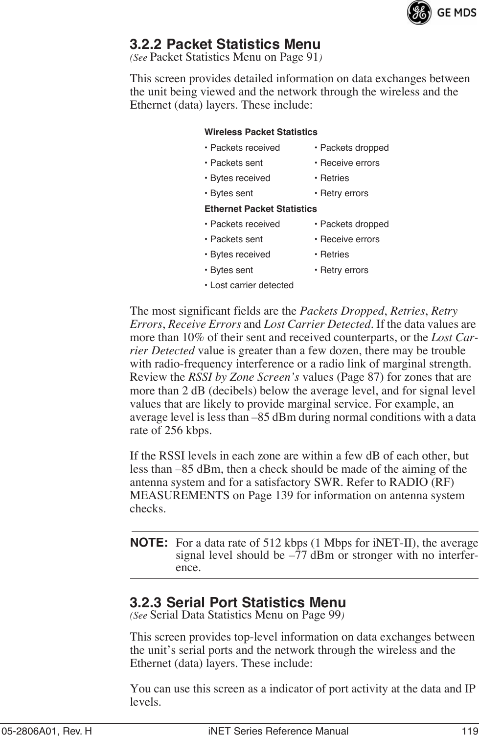 05-2806A01, Rev. H iNET Series Reference Manual 1193.2.2 Packet Statistics Menu (See Packet Statistics Menu on Page 91)This screen provides detailed information on data exchanges between the unit being viewed and the network through the wireless and the Ethernet (data) layers. These include:The most significant fields are the Packets Dropped, Retries, Retry Errors, Receive Errors and Lost Carrier Detected. If the data values are more than 10% of their sent and received counterparts, or the Lost Car-rier Detected value is greater than a few dozen, there may be trouble with radio-frequency interference or a radio link of marginal strength. Review the RSSI by Zone Screen’s values (Page 87) for zones that are more than 2 dB (decibels) below the average level, and for signal level values that are likely to provide marginal service. For example, an average level is less than –85 dBm during normal conditions with a data rate of 256 kbps. If the RSSI levels in each zone are within a few dB of each other, but less than –85 dBm, then a check should be made of the aiming of the antenna system and for a satisfactory SWR. Refer to RADIO (RF) MEASUREMENTS on Page 139 for information on antenna system checks.NOTE: For a data rate of 512 kbps (1 Mbps for iNET-II), the averagesignal level should be –77 dBm or stronger with no interfer-ence.3.2.3 Serial Port Statistics Menu (See Serial Data Statistics Menu on Page 99)This screen provides top-level information on data exchanges between the unit’s serial ports and the network through the wireless and the Ethernet (data) layers. These include:You can use this screen as a indicator of port activity at the data and IP levels.Wireless Packet Statistics• Packets received • Packets dropped• Packets sent • Receive errors • Bytes received • Retries• Bytes sent • Retry errorsEthernet Packet Statistics• Packets received • Packets dropped• Packets sent • Receive errors• Bytes received • Retries• Bytes sent • Retry errors• Lost carrier detected