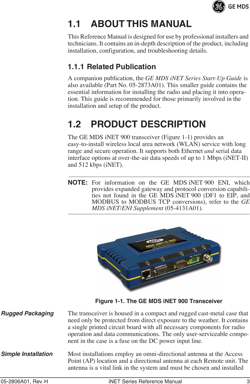  05-2806A01, Rev. H iNET Series Reference Manual 3 1.1 ABOUT THIS MANUAL This Reference Manual is designed for use by professional installers and technicians. It contains an in-depth description of the product, including installation, configuration, and troubleshooting details. 1.1.1 Related Publication A companion publication, the  GE MDS iNET Series Start-Up Guide  is also available (Part No. 05-2873A01). This smaller guide contains the essential information for installing the radio and placing it into opera-tion. This guide is recommended for those primarily involved in the installation and setup of the product. 1.2 PRODUCT DESCRIPTION The GE MDS iNET 900 transceiver (Figure 1-1) provides an easy-to-install wireless local area network (WLAN) service with long range and secure operation. It supports both Ethernet and serial data interface options at over-the-air data speeds of up to 1 Mbps (iNET-II) and 512 kbps (iNET).NOTE: For information on the GE MDS iNET 900 ENI, whichprovides expanded gateway and protocol conversion capabili-ties not found in the GE MDS iNET 900 (DF1 to EIP, andMODBUS to MODBUS TCP conversions), refer to the GEMDS iNET/ENI Supplement (05-4131A01).Invisible place holderFigure 1-1. The GE MDS iNET 900 TransceiverRugged Packaging The transceiver is housed in a compact and rugged cast-metal case that need only be protected from direct exposure to the weather. It contains a single printed circuit board with all necessary components for radio operation and data communications. The only user-serviceable compo-nent in the case is a fuse on the DC power input line.Simple Installation Most installations employ an omni-directional antenna at the Access Point (AP) location and a directional antenna at each Remote unit. The antenna is a vital link in the system and must be chosen and installed 