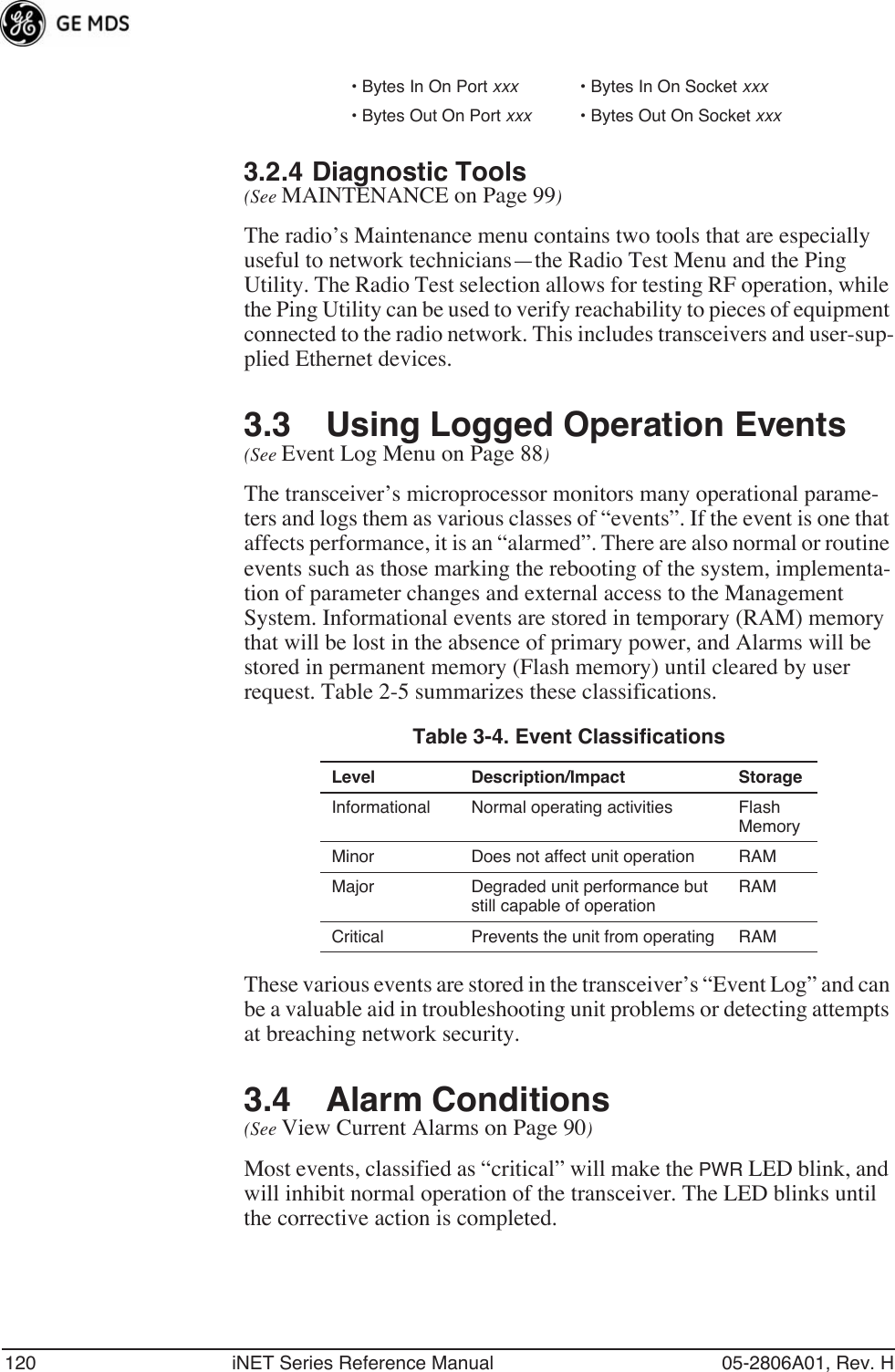 120 iNET Series Reference Manual 05-2806A01, Rev. H3.2.4 Diagnostic Tools(See MAINTENANCE on Page 99)The radio’s Maintenance menu contains two tools that are especially useful to network technicians—the Radio Test Menu and the Ping Utility. The Radio Test selection allows for testing RF operation, while the Ping Utility can be used to verify reachability to pieces of equipment connected to the radio network. This includes transceivers and user-sup-plied Ethernet devices.3.3 Using Logged Operation Events(See Event Log Menu on Page 88)The transceiver’s microprocessor monitors many operational parame-ters and logs them as various classes of “events”. If the event is one that affects performance, it is an “alarmed”. There are also normal or routine events such as those marking the rebooting of the system, implementa-tion of parameter changes and external access to the Management System. Informational events are stored in temporary (RAM) memory that will be lost in the absence of primary power, and Alarms will be stored in permanent memory (Flash memory) until cleared by user request. Table 2-5 summarizes these classifications. These various events are stored in the transceiver’s “Event Log” and can be a valuable aid in troubleshooting unit problems or detecting attempts at breaching network security.3.4 Alarm Conditions(See View Current Alarms on Page 90)Most events, classified as “critical” will make the PWR LED blink, and will inhibit normal operation of the transceiver. The LED blinks until the corrective action is completed.• Bytes In On Port xxx • Bytes In On Socket xxx• Bytes Out On Port xxx • Bytes Out On Socket xxxTable 3-4. Event ClassificationsLevel Description/Impact StorageInformational Normal operating activities Flash MemoryMinor Does not affect unit operation RAMMajor Degraded unit performance but still capable of operationRAMCritical Prevents the unit from operating RAM