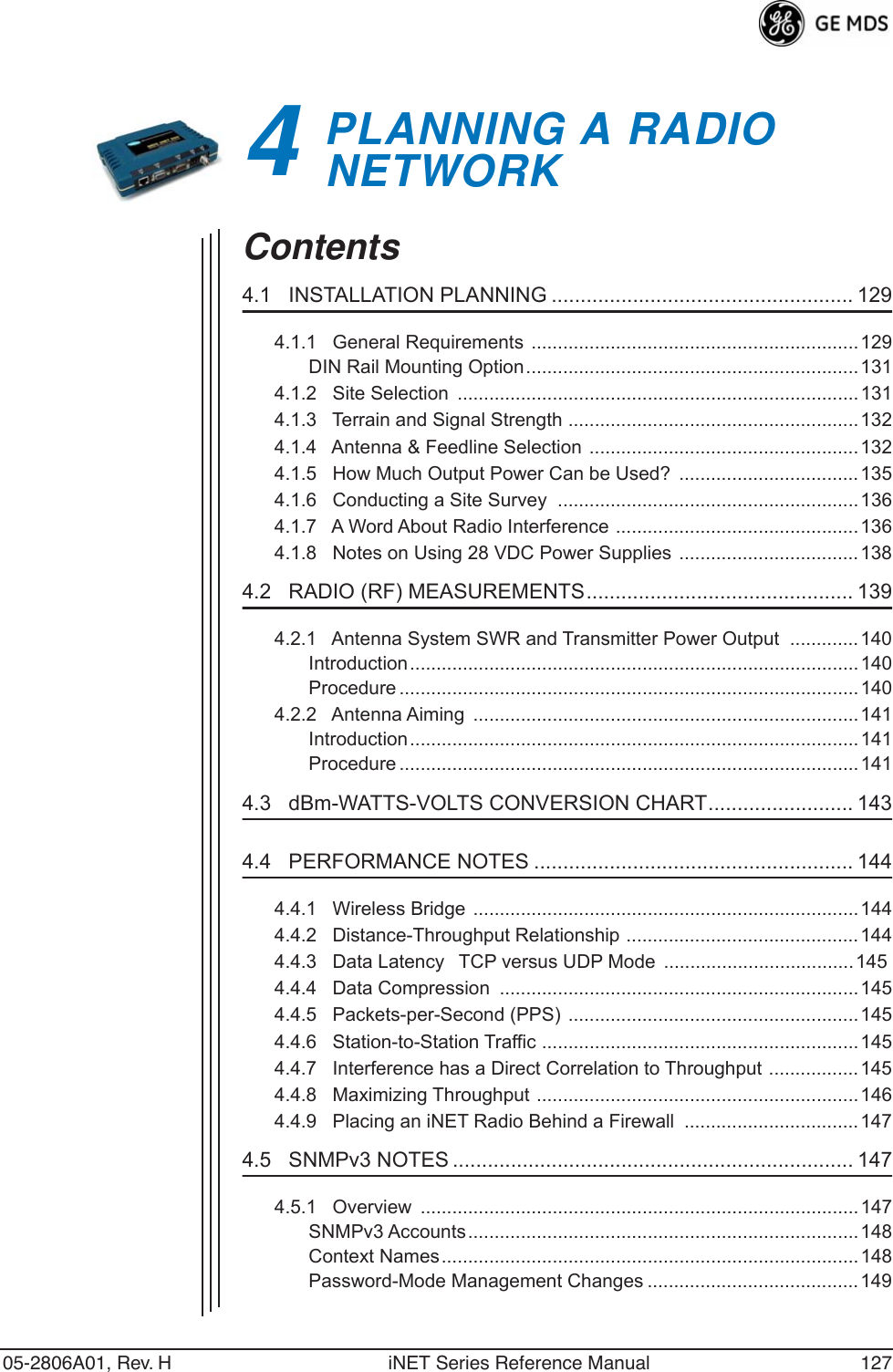 05-2806A01, Rev. H iNET Series Reference Manual 1274PLANNING A RADIO       NETWORK4 Chapter Counter Reset ParagraphContents4.1   INSTALLATION PLANNING .................................................... 1294.1.1   General Requirements ..............................................................129DIN Rail Mounting Option............................................................... 1314.1.2   Site Selection  ............................................................................1314.1.3   Terrain and Signal Strength .......................................................1324.1.4   Antenna &amp; Feedline Selection  ................................................... 1324.1.5   How Much Output Power Can be Used?  ..................................1354.1.6   Conducting a Site Survey  .........................................................1364.1.7   A Word About Radio Interference ..............................................1364.1.8   Notes on Using 28 VDC Power Supplies ..................................1384.2   RADIO (RF) MEASUREMENTS.............................................. 1394.2.1   Antenna System SWR and Transmitter Power Output  .............140Introduction..................................................................................... 140Procedure .......................................................................................1404.2.2   Antenna Aiming  .........................................................................141Introduction..................................................................................... 141Procedure .......................................................................................1414.3   dBm-WATTS-VOLTS CONVERSION CHART......................... 1434.4   PERFORMANCE NOTES ....................................................... 1444.4.1   Wireless Bridge .........................................................................1444.4.2   Distance-Throughput Relationship ............................................1444.4.3   Data LatencyTCP versus UDP Mode  ....................................1454.4.4   Data Compression  ....................................................................1454.4.5   Packets-per-Second (PPS) .......................................................1454.4.6   Station-to-Station Traffic ............................................................ 1454.4.7   Interference has a Direct Correlation to Throughput ................. 1454.4.8   Maximizing Throughput .............................................................1464.4.9   Placing an iNET Radio Behind a Firewall  ................................. 1474.5   SNMPv3 NOTES ..................................................................... 1474.5.1   Overview  ...................................................................................147SNMPv3 Accounts..........................................................................148Context Names...............................................................................148Password-Mode Management Changes ........................................149