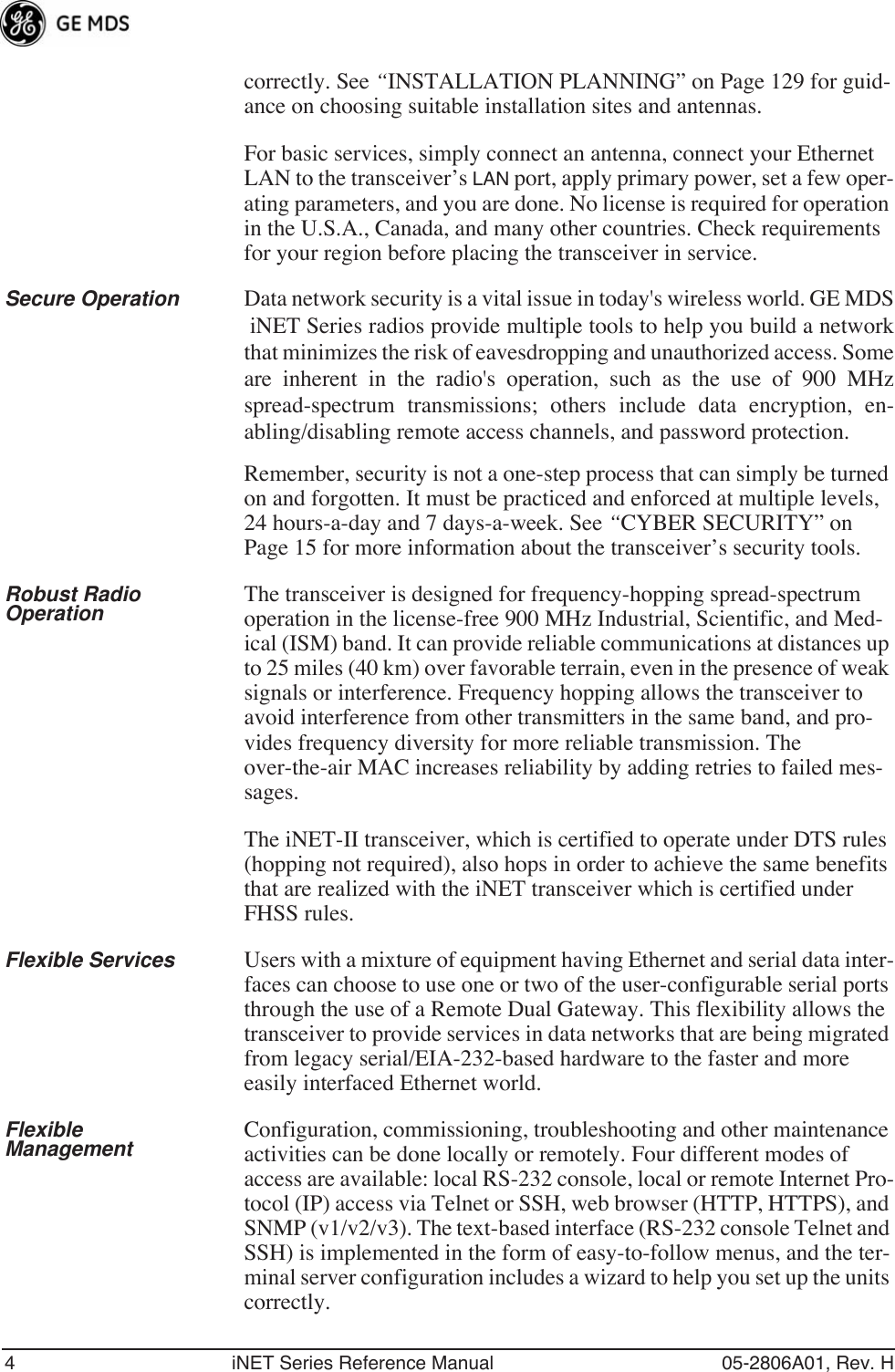 4 iNET Series Reference Manual 05-2806A01, Rev. Hcorrectly. See “INSTALLATION PLANNING” on Page 129 for guid-ance on choosing suitable installation sites and antennas.For basic services, simply connect an antenna, connect your Ethernet LAN to the transceiver’s LAN port, apply primary power, set a few oper-ating parameters, and you are done. No license is required for operation in the U.S.A., Canada, and many other countries. Check requirements for your region before placing the transceiver in service.Secure Operation Data network security is a vital issue in today&apos;s wireless world. GE MDS iNET Series radios provide multiple tools to help you build a networkthat minimizes the risk of eavesdropping and unauthorized access. Someare inherent in the radio&apos;s operation, such as the use of 900 MHzspread-spectrum transmissions; others include data encryption, en-abling/disabling remote access channels, and password protection.Remember, security is not a one-step process that can simply be turned on and forgotten. It must be practiced and enforced at multiple levels, 24 hours-a-day and 7 days-a-week. See “CYBER SECURITY” on Page 15 for more information about the transceiver’s security tools.Robust Radio Operation The transceiver is designed for frequency-hopping spread-spectrum operation in the license-free 900 MHz Industrial, Scientific, and Med-ical (ISM) band. It can provide reliable communications at distances up to 25 miles (40 km) over favorable terrain, even in the presence of weak signals or interference. Frequency hopping allows the transceiver to avoid interference from other transmitters in the same band, and pro-vides frequency diversity for more reliable transmission. The over-the-air MAC increases reliability by adding retries to failed mes-sages.The iNET-II transceiver, which is certified to operate under DTS rules (hopping not required), also hops in order to achieve the same benefits that are realized with the iNET transceiver which is certified under FHSS rules.Flexible Services Users with a mixture of equipment having Ethernet and serial data inter-faces can choose to use one or two of the user-configurable serial ports through the use of a Remote Dual Gateway. This flexibility allows the transceiver to provide services in data networks that are being migrated from legacy serial/EIA-232-based hardware to the faster and more easily interfaced Ethernet world.Flexible Management Configuration, commissioning, troubleshooting and other maintenance activities can be done locally or remotely. Four different modes of access are available: local RS-232 console, local or remote Internet Pro-tocol (IP) access via Telnet or SSH, web browser (HTTP, HTTPS), and SNMP (v1/v2/v3). The text-based interface (RS-232 console Telnet and SSH) is implemented in the form of easy-to-follow menus, and the ter-minal server configuration includes a wizard to help you set up the units correctly.