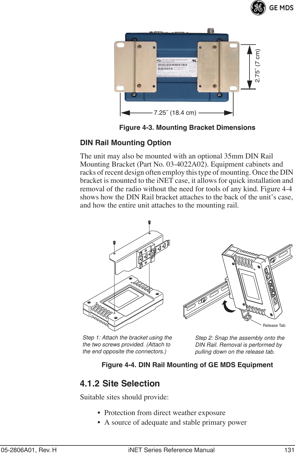 05-2806A01, Rev. H iNET Series Reference Manual 131Invisible place holderInvisible place holder.Figure 4-3. Mounting Bracket DimensionsDIN Rail Mounting OptionThe unit may also be mounted with an optional 35mm DIN Rail Mounting Bracket (Part No. 03-4022A02). Equipment cabinets and racks of recent design often employ this type of mounting. Once the DIN bracket is mounted to the iNET case, it allows for quick installation and removal of the radio without the need for tools of any kind. Figure 4-4 shows how the DIN Rail bracket attaches to the back of the unit’s case, and how the entire unit attaches to the mounting rail.Invisible place holderFigure 4-4. DIN Rail Mounting of GE MDS Equipment4.1.2 Site SelectionSuitable sites should provide:• Protection from direct weather exposure• A source of adequate and stable primary power2.75˝ (7 cm)7.25˝ (18.4 cm)Step 1: Attach the bracket using the Step 2: Snap the assembly onto theDIN Rail. Removal is performed bythe two screws provided. (Attach to pulling down on the release tab.the end opposite the connectors.)Release Tab