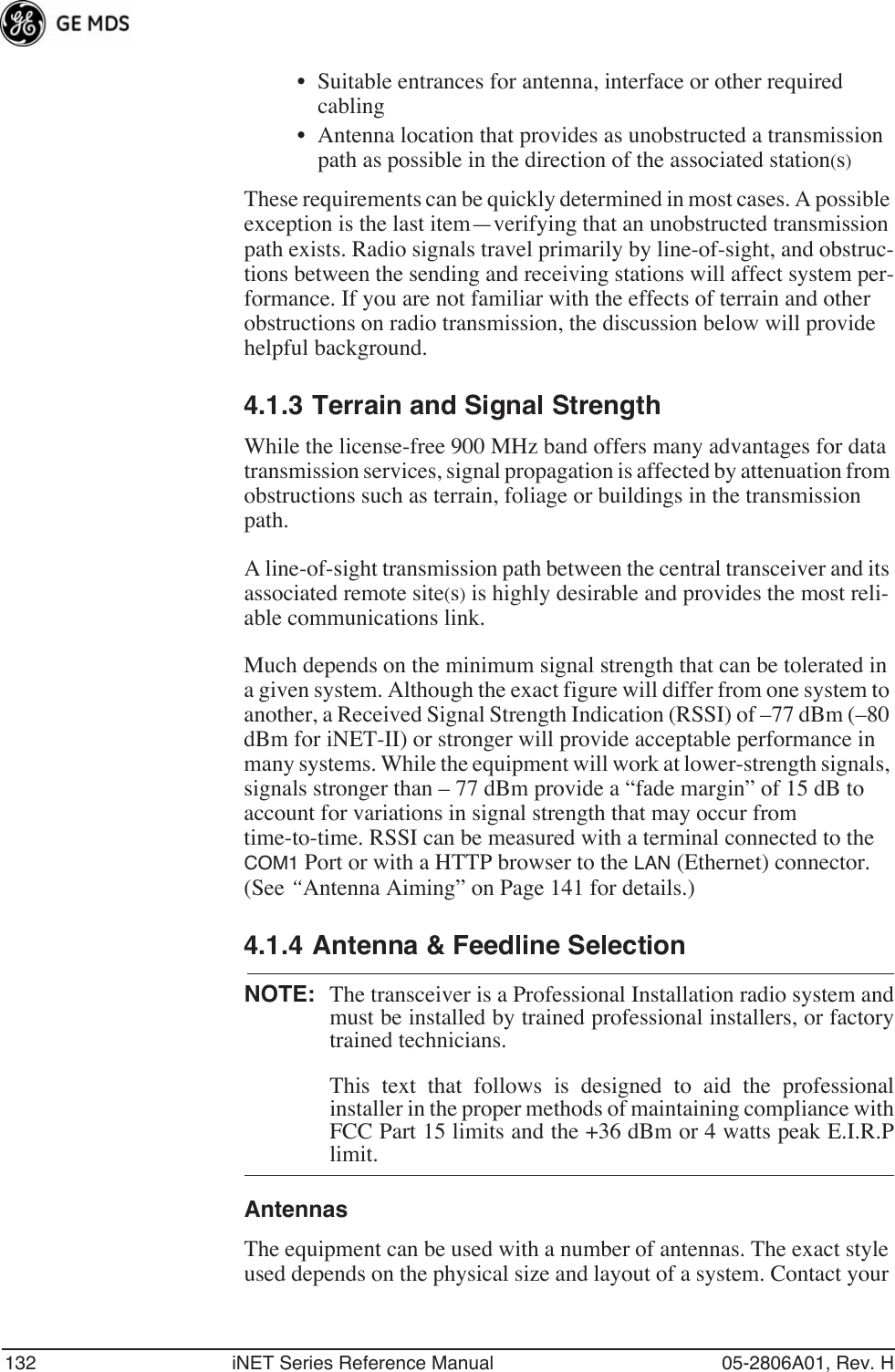 132 iNET Series Reference Manual 05-2806A01, Rev. H• Suitable entrances for antenna, interface or other required cabling• Antenna location that provides as unobstructed a transmission path as possible in the direction of the associated station(s)These requirements can be quickly determined in most cases. A possible exception is the last item—verifying that an unobstructed transmission path exists. Radio signals travel primarily by line-of-sight, and obstruc-tions between the sending and receiving stations will affect system per-formance. If you are not familiar with the effects of terrain and other obstructions on radio transmission, the discussion below will provide helpful background.4.1.3 Terrain and Signal StrengthWhile the license-free 900 MHz band offers many advantages for data transmission services, signal propagation is affected by attenuation from obstructions such as terrain, foliage or buildings in the transmission path.A line-of-sight transmission path between the central transceiver and its associated remote site(s) is highly desirable and provides the most reli-able communications link. Much depends on the minimum signal strength that can be tolerated in a given system. Although the exact figure will differ from one system to another, a Received Signal Strength Indication (RSSI) of –77 dBm (–80 dBm for iNET-II) or stronger will provide acceptable performance in many systems. While the equipment will work at lower-strength signals, signals stronger than – 77 dBm provide a “fade margin” of 15 dB to account for variations in signal strength that may occur from time-to-time. RSSI can be measured with a terminal connected to the COM1 Port or with a HTTP browser to the LAN (Ethernet) connector. (See “Antenna Aiming” on Page 141 for details.)4.1.4 Antenna &amp; Feedline SelectionNOTE: The transceiver is a Professional Installation radio system andmust be installed by trained professional installers, or factorytrained technicians. This text that follows is designed to aid the professionalinstaller in the proper methods of maintaining compliance withFCC Part 15 limits and the +36 dBm or 4 watts peak E.I.R.Plimit.AntennasThe equipment can be used with a number of antennas. The exact style used depends on the physical size and layout of a system. Contact your 