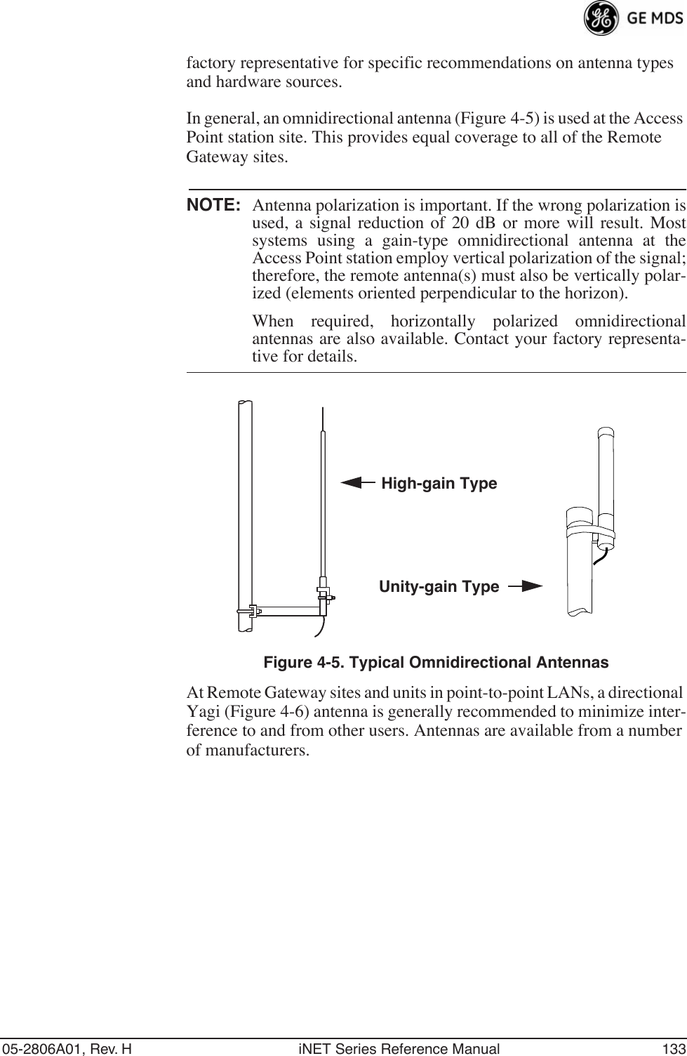 05-2806A01, Rev. H iNET Series Reference Manual 133factory representative for specific recommendations on antenna types and hardware sources.In general, an omnidirectional antenna (Figure 4-5) is used at the Access Point station site. This provides equal coverage to all of the Remote Gateway sites.NOTE: Antenna polarization is important. If the wrong polarization isused, a signal reduction of 20 dB or more will result. Mostsystems using a gain-type omnidirectional antenna at theAccess Point station employ vertical polarization of the signal;therefore, the remote antenna(s) must also be vertically polar-ized (elements oriented perpendicular to the horizon).When required, horizontally polarized omnidirectionalantennas are also available. Contact your factory representa-tive for details.Invisible place holderFigure 4-5. Typical Omnidirectional AntennasAt Remote Gateway sites and units in point-to-point LANs, a directional Yagi (Figure 4-6) antenna is generally recommended to minimize inter-ference to and from other users. Antennas are available from a number of manufacturers.High-gain TypeUnity-gain Type