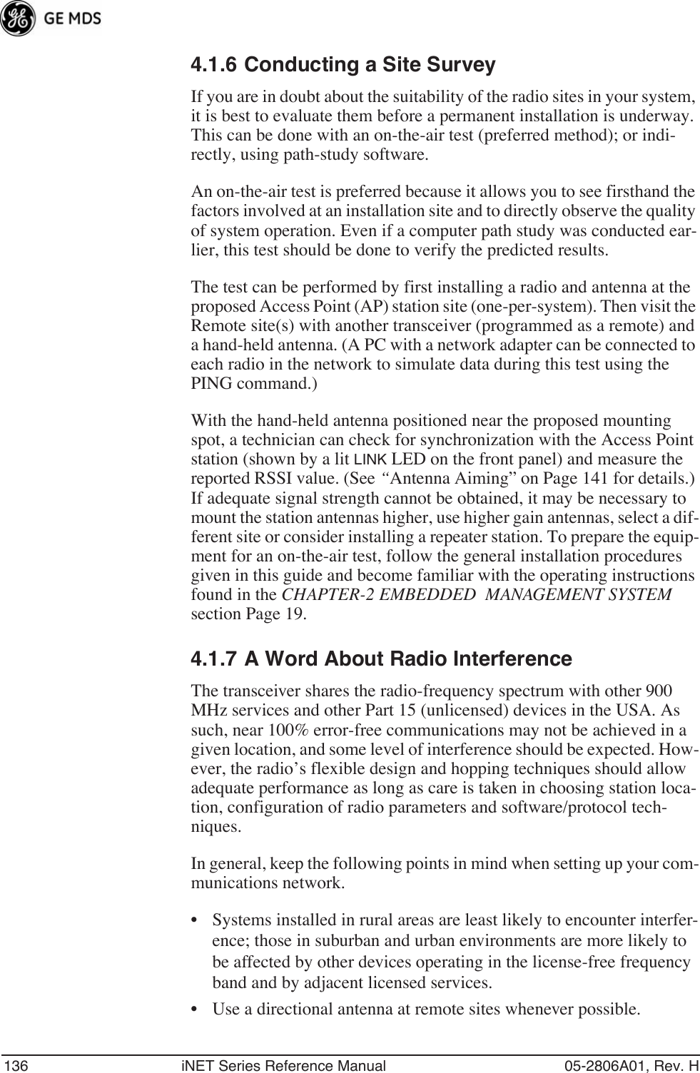 136 iNET Series Reference Manual 05-2806A01, Rev. H4.1.6 Conducting a Site SurveyIf you are in doubt about the suitability of the radio sites in your system, it is best to evaluate them before a permanent installation is underway. This can be done with an on-the-air test (preferred method); or indi-rectly, using path-study software.An on-the-air test is preferred because it allows you to see firsthand the factors involved at an installation site and to directly observe the quality of system operation. Even if a computer path study was conducted ear-lier, this test should be done to verify the predicted results.The test can be performed by first installing a radio and antenna at the proposed Access Point (AP) station site (one-per-system). Then visit the Remote site(s) with another transceiver (programmed as a remote) and a hand-held antenna. (A PC with a network adapter can be connected to each radio in the network to simulate data during this test using the PING command.)With the hand-held antenna positioned near the proposed mounting spot, a technician can check for synchronization with the Access Point station (shown by a lit LINK LED on the front panel) and measure the reported RSSI value. (See “Antenna Aiming” on Page 141 for details.) If adequate signal strength cannot be obtained, it may be necessary to mount the station antennas higher, use higher gain antennas, select a dif-ferent site or consider installing a repeater station. To prepare the equip-ment for an on-the-air test, follow the general installation procedures given in this guide and become familiar with the operating instructions found in the CHAPTER-2 EMBEDDED  MANAGEMENT SYSTEM  section Page 19.4.1.7 A Word About Radio InterferenceThe transceiver shares the radio-frequency spectrum with other 900 MHz services and other Part 15 (unlicensed) devices in the USA. As such, near 100% error-free communications may not be achieved in a given location, and some level of interference should be expected. How-ever, the radio’s flexible design and hopping techniques should allow adequate performance as long as care is taken in choosing station loca-tion, configuration of radio parameters and software/protocol tech-niques.In general, keep the following points in mind when setting up your com-munications network.• Systems installed in rural areas are least likely to encounter interfer-ence; those in suburban and urban environments are more likely to be affected by other devices operating in the license-free frequency band and by adjacent licensed services.• Use a directional antenna at remote sites whenever possible. 