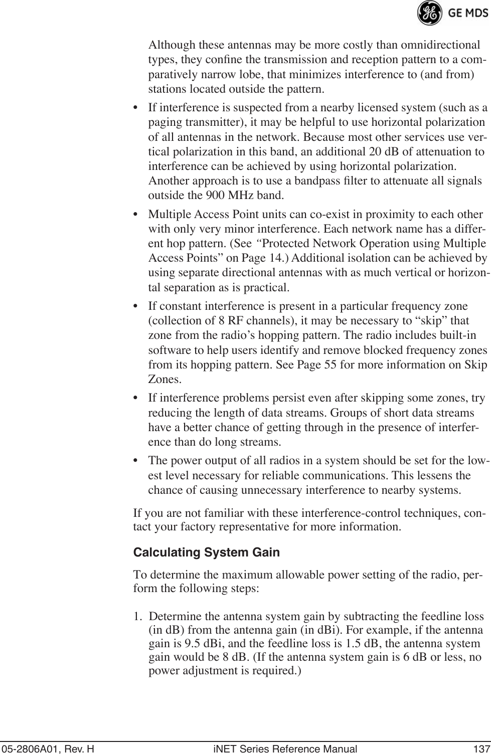 05-2806A01, Rev. H iNET Series Reference Manual 137Although these antennas may be more costly than omnidirectional types, they conﬁne the transmission and reception pattern to a com-paratively narrow lobe, that minimizes interference to (and from) stations located outside the pattern.• If interference is suspected from a nearby licensed system (such as a paging transmitter), it may be helpful to use horizontal polarization of all antennas in the network. Because most other services use ver-tical polarization in this band, an additional 20 dB of attenuation to interference can be achieved by using horizontal polarization. Another approach is to use a bandpass ﬁlter to attenuate all signals outside the 900 MHz band.• Multiple Access Point units can co-exist in proximity to each other with only very minor interference. Each network name has a differ-ent hop pattern. (See “Protected Network Operation using Multiple Access Points” on Page 14.) Additional isolation can be achieved by using separate directional antennas with as much vertical or horizon-tal separation as is practical. • If constant interference is present in a particular frequency zone (collection of 8 RF channels), it may be necessary to “skip” that zone from the radio’s hopping pattern. The radio includes built-in software to help users identify and remove blocked frequency zones from its hopping pattern. See Page 55 for more information on Skip Zones. • If interference problems persist even after skipping some zones, try reducing the length of data streams. Groups of short data streams have a better chance of getting through in the presence of interfer-ence than do long streams.• The power output of all radios in a system should be set for the low-est level necessary for reliable communications. This lessens the chance of causing unnecessary interference to nearby systems.If you are not familiar with these interference-control techniques, con-tact your factory representative for more information.Calculating System GainTo determine the maximum allowable power setting of the radio, per-form the following steps:1. Determine the antenna system gain by subtracting the feedline loss (in dB) from the antenna gain (in dBi). For example, if the antenna gain is 9.5 dBi, and the feedline loss is 1.5 dB, the antenna system gain would be 8 dB. (If the antenna system gain is 6 dB or less, no power adjustment is required.)