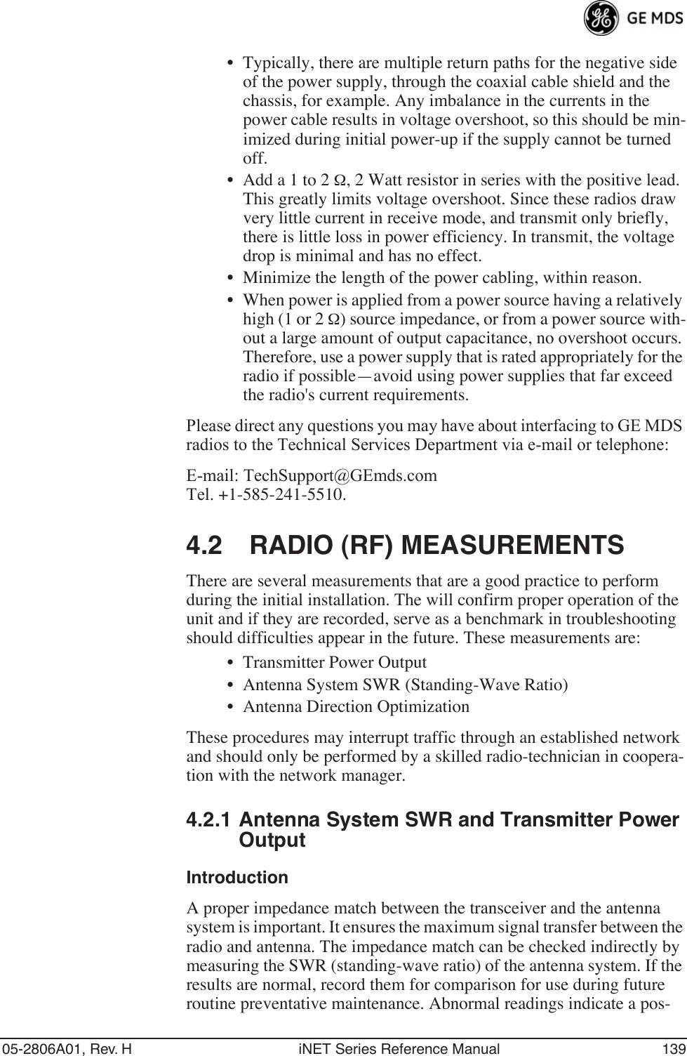 05-2806A01, Rev. H iNET Series Reference Manual 139• Typically, there are multiple return paths for the negative side of the power supply, through the coaxial cable shield and the chassis, for example. Any imbalance in the currents in the power cable results in voltage overshoot, so this should be min-imized during initial power-up if the supply cannot be turned off.• Add a 1 to 2 Ω, 2 Watt resistor in series with the positive lead. This greatly limits voltage overshoot. Since these radios draw very little current in receive mode, and transmit only briefly, there is little loss in power efficiency. In transmit, the voltage drop is minimal and has no effect.• Minimize the length of the power cabling, within reason.• When power is applied from a power source having a relatively high (1 or 2 Ω) source impedance, or from a power source with-out a large amount of output capacitance, no overshoot occurs. Therefore, use a power supply that is rated appropriately for the radio if possible—avoid using power supplies that far exceed the radio&apos;s current requirements.Please direct any questions you may have about interfacing to GE MDS radios to the Technical Services Department via e-mail or telephone:E-mail: TechSupport@GEmds.comTel. +1-585-241-5510.4.2 RADIO (RF) MEASUREMENTSThere are several measurements that are a good practice to perform during the initial installation. The will confirm proper operation of the unit and if they are recorded, serve as a benchmark in troubleshooting should difficulties appear in the future. These measurements are:• Transmitter Power Output• Antenna System SWR (Standing-Wave Ratio)• Antenna Direction OptimizationThese procedures may interrupt traffic through an established network and should only be performed by a skilled radio-technician in coopera-tion with the network manager.4.2.1 Antenna System SWR and Transmitter Power OutputIntroductionA proper impedance match between the transceiver and the antenna system is important. It ensures the maximum signal transfer between the radio and antenna. The impedance match can be checked indirectly by measuring the SWR (standing-wave ratio) of the antenna system. If the results are normal, record them for comparison for use during future routine preventative maintenance. Abnormal readings indicate a pos-