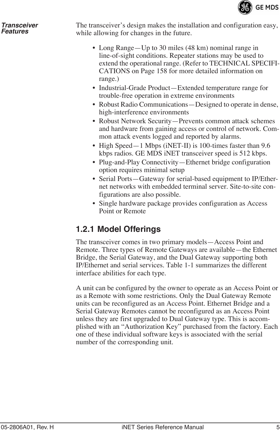 05-2806A01, Rev. H iNET Series Reference Manual 5Transceiver Features The transceiver’s design makes the installation and configuration easy, while allowing for changes in the future.• Long Range—Up to 30 miles (48 km) nominal range in line-of-sight conditions. Repeater stations may be used to extend the operational range. (Refer to TECHNICAL SPECIFI-CATIONS on Page 158 for more detailed information on range.)• Industrial-Grade Product—Extended temperature range for trouble-free operation in extreme environments• Robust Radio Communications—Designed to operate in dense, high-interference environments• Robust Network Security—Prevents common attack schemes and hardware from gaining access or control of network. Com-mon attack events logged and reported by alarms.• High Speed—1 Mbps (iNET-II) is 100-times faster than 9.6 kbps radios. GE MDS iNET transceiver speed is 512 kbps.• Plug-and-Play Connectivity—Ethernet bridge configuration option requires minimal setup• Serial Ports—Gateway for serial-based equipment to IP/Ether-net networks with embedded terminal server. Site-to-site con-figurations are also possible.• Single hardware package provides configuration as Access Point or Remote1.2.1 Model OfferingsThe transceiver comes in two primary models—Access Point and Remote. Three types of Remote Gateways are available—the Ethernet Bridge, the Serial Gateway, and the Dual Gateway supporting both IP/Ethernet and serial services. Table 1-1 summarizes the different interface abilities for each type. A unit can be configured by the owner to operate as an Access Point or as a Remote with some restrictions. Only the Dual Gateway Remote units can be reconfigured as an Access Point. Ethernet Bridge and a Serial Gateway Remotes cannot be reconfigured as an Access Point unless they are first upgraded to Dual Gateway type. This is accom-plished with an “Authorization Key” purchased from the factory. Each one of these individual software keys is associated with the serial number of the corresponding unit.