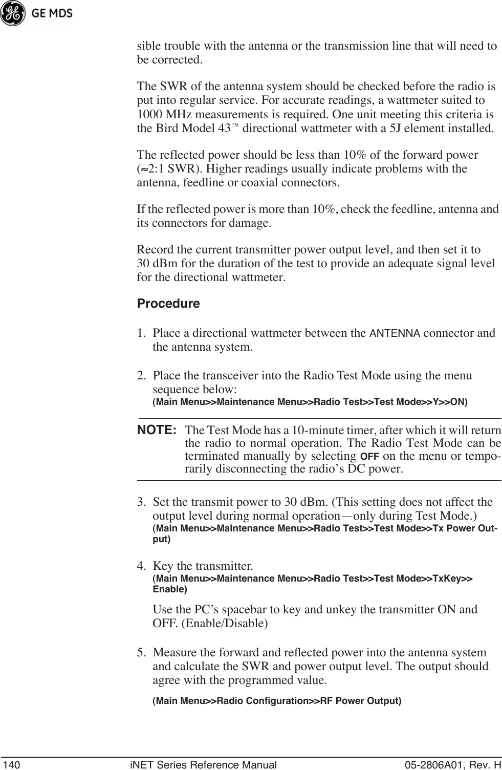 140 iNET Series Reference Manual 05-2806A01, Rev. Hsible trouble with the antenna or the transmission line that will need to be corrected.The SWR of the antenna system should be checked before the radio is put into regular service. For accurate readings, a wattmeter suited to 1000 MHz measurements is required. One unit meeting this criteria is the Bird Model 43™ directional wattmeter with a 5J element installed.The reflected power should be less than 10% of the forward power (≈2:1 SWR). Higher readings usually indicate problems with the antenna, feedline or coaxial connectors.If the reflected power is more than 10%, check the feedline, antenna and its connectors for damage.Record the current transmitter power output level, and then set it to 30 dBm for the duration of the test to provide an adequate signal level for the directional wattmeter.Procedure1. Place a directional wattmeter between the ANTENNA connector and the antenna system.2. Place the transceiver into the Radio Test Mode using the menu sequence below:(Main Menu&gt;&gt;Maintenance Menu&gt;&gt;Radio Test&gt;&gt;Test Mode&gt;&gt;Y&gt;&gt;ON)NOTE: The Test Mode has a 10-minute timer, after which it will returnthe radio to normal operation. The Radio Test Mode can beterminated manually by selecting OFF on the menu or tempo-rarily disconnecting the radio’s DC power.3. Set the transmit power to 30 dBm. (This setting does not affect the output level during normal operation—only during Test Mode.)(Main Menu&gt;&gt;Maintenance Menu&gt;&gt;Radio Test&gt;&gt;Test Mode&gt;&gt;Tx Power Out-put)4. Key the transmitter.(Main Menu&gt;&gt;Maintenance Menu&gt;&gt;Radio Test&gt;&gt;Test Mode&gt;&gt;TxKey&gt;&gt; Enable)Use the PC’s spacebar to key and unkey the transmitter ON and OFF. (Enable/Disable)5. Measure the forward and reﬂected power into the antenna system and calculate the SWR and power output level. The output should agree with the programmed value.(Main Menu&gt;&gt;Radio Configuration&gt;&gt;RF Power Output)