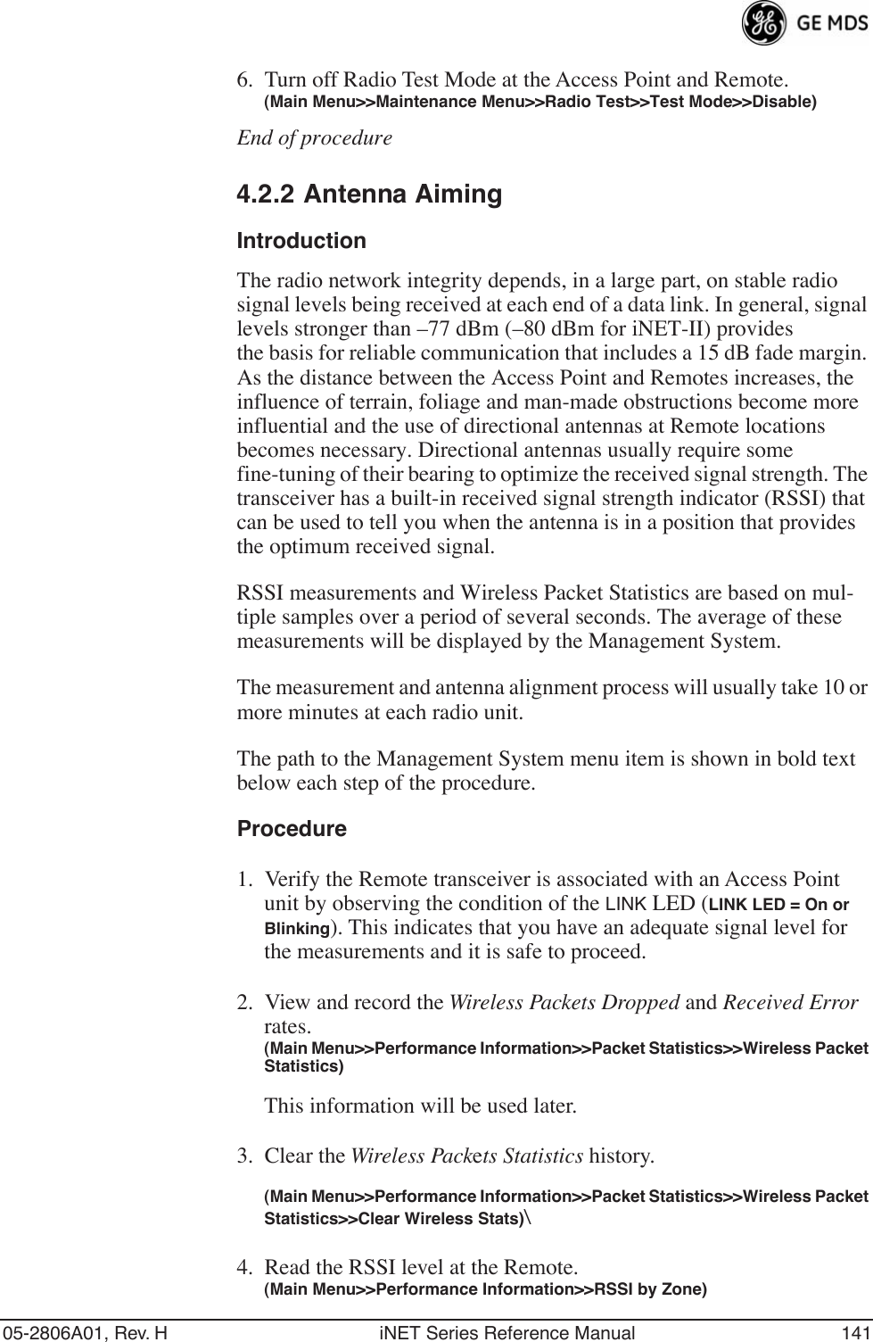 05-2806A01, Rev. H iNET Series Reference Manual 1416. Turn off Radio Test Mode at the Access Point and Remote.(Main Menu&gt;&gt;Maintenance Menu&gt;&gt;Radio Test&gt;&gt;Test Mode&gt;&gt;Disable)End of procedure4.2.2 Antenna AimingIntroductionThe radio network integrity depends, in a large part, on stable radio signal levels being received at each end of a data link. In general, signal levels stronger than –77 dBm (–80 dBm for iNET-II) providesthe basis for reliable communication that includes a 15 dB fade margin. As the distance between the Access Point and Remotes increases, the influence of terrain, foliage and man-made obstructions become more influential and the use of directional antennas at Remote locations becomes necessary. Directional antennas usually require some fine-tuning of their bearing to optimize the received signal strength. The transceiver has a built-in received signal strength indicator (RSSI) that can be used to tell you when the antenna is in a position that provides the optimum received signal.RSSI measurements and Wireless Packet Statistics are based on mul-tiple samples over a period of several seconds. The average of these measurements will be displayed by the Management System.The measurement and antenna alignment process will usually take 10 or more minutes at each radio unit.The path to the Management System menu item is shown in bold text below each step of the procedure.Procedure1. Verify the Remote transceiver is associated with an Access Point unit by observing the condition of the LINK LED (LINK LED = On or Blinking). This indicates that you have an adequate signal level for the measurements and it is safe to proceed.2. View and record the Wireless Packets Dropped and Received Error rates.(Main Menu&gt;&gt;Performance Information&gt;&gt;Packet Statistics&gt;&gt;Wireless Packet Statistics)This information will be used later.3. Clear the Wireless Packets Statistics history. (Main Menu&gt;&gt;Performance Information&gt;&gt;Packet Statistics&gt;&gt;Wireless Packet Statistics&gt;&gt;Clear Wireless Stats)\4. Read the RSSI level at the Remote.(Main Menu&gt;&gt;Performance Information&gt;&gt;RSSI by Zone)