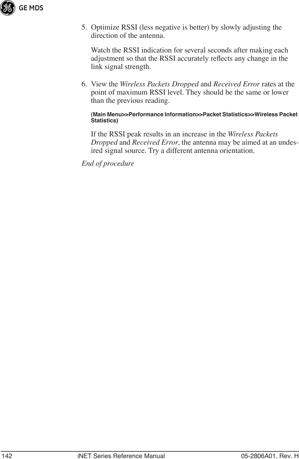 142 iNET Series Reference Manual 05-2806A01, Rev. H5. Optimize RSSI (less negative is better) by slowly adjusting the direction of the antenna.Watch the RSSI indication for several seconds after making each adjustment so that the RSSI accurately reﬂects any change in the link signal strength.6. View the Wireless Packets Dropped and Received Error rates at the point of maximum RSSI level. They should be the same or lower than the previous reading.(Main Menu&gt;&gt;Performance Information&gt;&gt;Packet Statistics&gt;&gt;Wireless Packet Statistics)If the RSSI peak results in an increase in the Wireless Packets Dropped and Received Error, the antenna may be aimed at an undes-ired signal source. Try a different antenna orientation.End of procedure