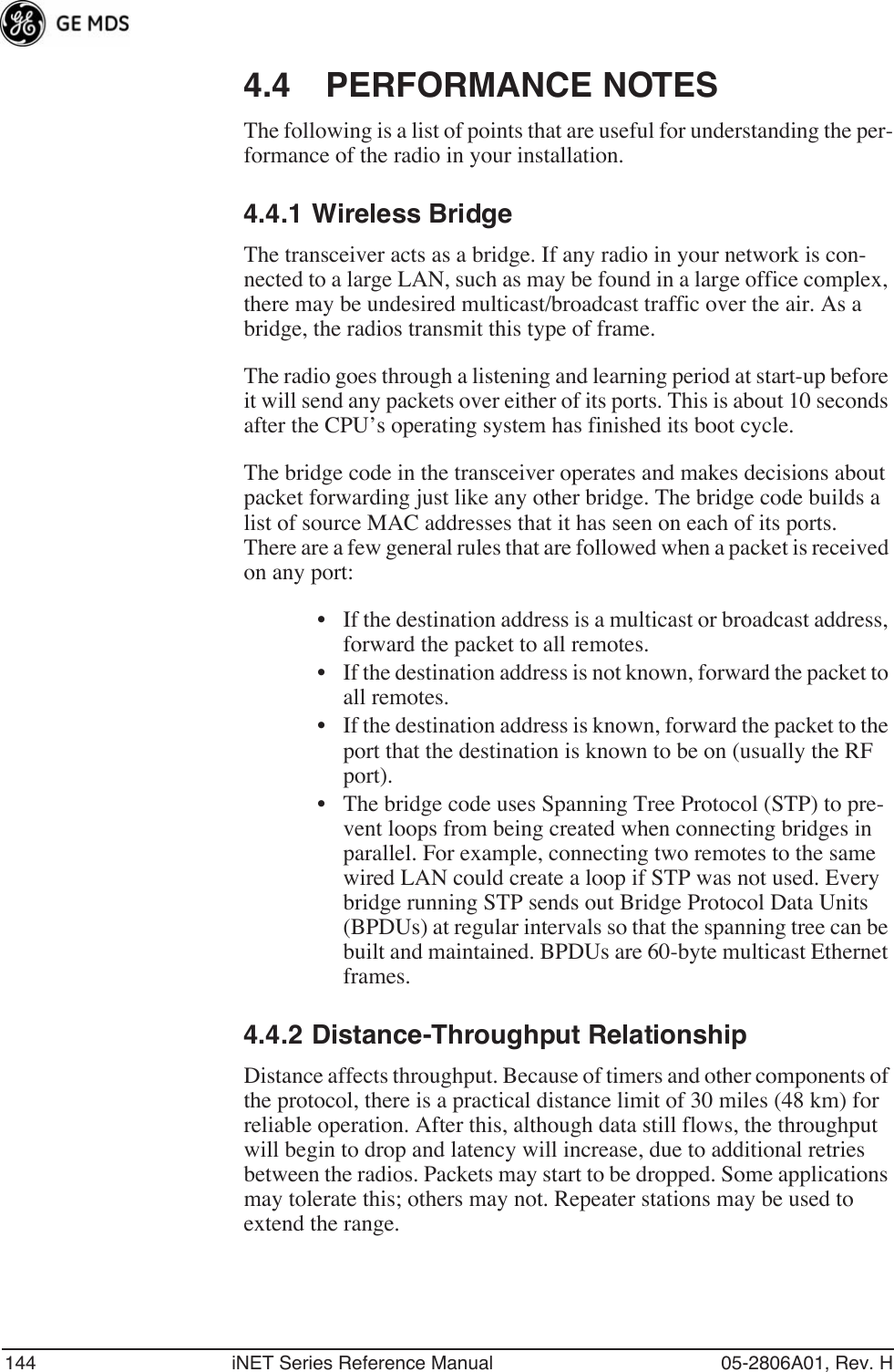 144 iNET Series Reference Manual 05-2806A01, Rev. H4.4 PERFORMANCE NOTESThe following is a list of points that are useful for understanding the per-formance of the radio in your installation.4.4.1 Wireless BridgeThe transceiver acts as a bridge. If any radio in your network is con-nected to a large LAN, such as may be found in a large office complex, there may be undesired multicast/broadcast traffic over the air. As a bridge, the radios transmit this type of frame.The radio goes through a listening and learning period at start-up before it will send any packets over either of its ports. This is about 10 seconds after the CPU’s operating system has finished its boot cycle.The bridge code in the transceiver operates and makes decisions about packet forwarding just like any other bridge. The bridge code builds a list of source MAC addresses that it has seen on each of its ports. There are a few general rules that are followed when a packet is received on any port:• If the destination address is a multicast or broadcast address, forward the packet to all remotes.• If the destination address is not known, forward the packet to all remotes. • If the destination address is known, forward the packet to the port that the destination is known to be on (usually the RF port).• The bridge code uses Spanning Tree Protocol (STP) to pre-vent loops from being created when connecting bridges in parallel. For example, connecting two remotes to the same wired LAN could create a loop if STP was not used. Every bridge running STP sends out Bridge Protocol Data Units (BPDUs) at regular intervals so that the spanning tree can be built and maintained. BPDUs are 60-byte multicast Ethernet frames.4.4.2 Distance-Throughput RelationshipDistance affects throughput. Because of timers and other components of the protocol, there is a practical distance limit of 30 miles (48 km) for reliable operation. After this, although data still flows, the throughput will begin to drop and latency will increase, due to additional retries between the radios. Packets may start to be dropped. Some applications may tolerate this; others may not. Repeater stations may be used to extend the range.