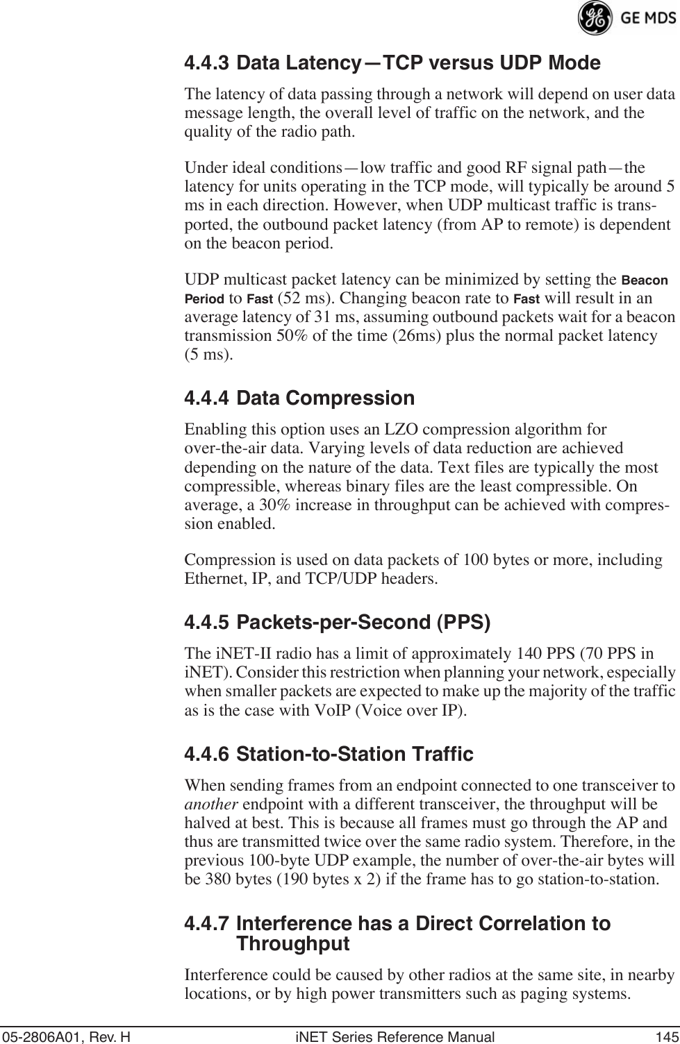 05-2806A01, Rev. H iNET Series Reference Manual 1454.4.3 Data Latency—TCP versus UDP ModeThe latency of data passing through a network will depend on user data message length, the overall level of traffic on the network, and the quality of the radio path.Under ideal conditions—low traffic and good RF signal path—the latency for units operating in the TCP mode, will typically be around 5 ms in each direction. However, when UDP multicast traffic is trans-ported, the outbound packet latency (from AP to remote) is dependent on the beacon period.UDP multicast packet latency can be minimized by setting the Beacon Period to Fast (52 ms). Changing beacon rate to Fast will result in an average latency of 31 ms, assuming outbound packets wait for a beacon transmission 50% of the time (26ms) plus the normal packet latency (5 ms).4.4.4 Data CompressionEnabling this option uses an LZO compression algorithm for over-the-air data. Varying levels of data reduction are achieved depending on the nature of the data. Text files are typically the most compressible, whereas binary files are the least compressible. On average, a 30% increase in throughput can be achieved with compres-sion enabled.Compression is used on data packets of 100 bytes or more, including Ethernet, IP, and TCP/UDP headers.4.4.5 Packets-per-Second (PPS)The iNET-II radio has a limit of approximately 140 PPS (70 PPS in iNET). Consider this restriction when planning your network, especially when smaller packets are expected to make up the majority of the traffic as is the case with VoIP (Voice over IP).4.4.6 Station-to-Station TrafficWhen sending frames from an endpoint connected to one transceiver to another endpoint with a different transceiver, the throughput will be halved at best. This is because all frames must go through the AP and thus are transmitted twice over the same radio system. Therefore, in the previous 100-byte UDP example, the number of over-the-air bytes will be 380 bytes (190 bytes x 2) if the frame has to go station-to-station.4.4.7 Interference has a Direct Correlation to ThroughputInterference could be caused by other radios at the same site, in nearby locations, or by high power transmitters such as paging systems.