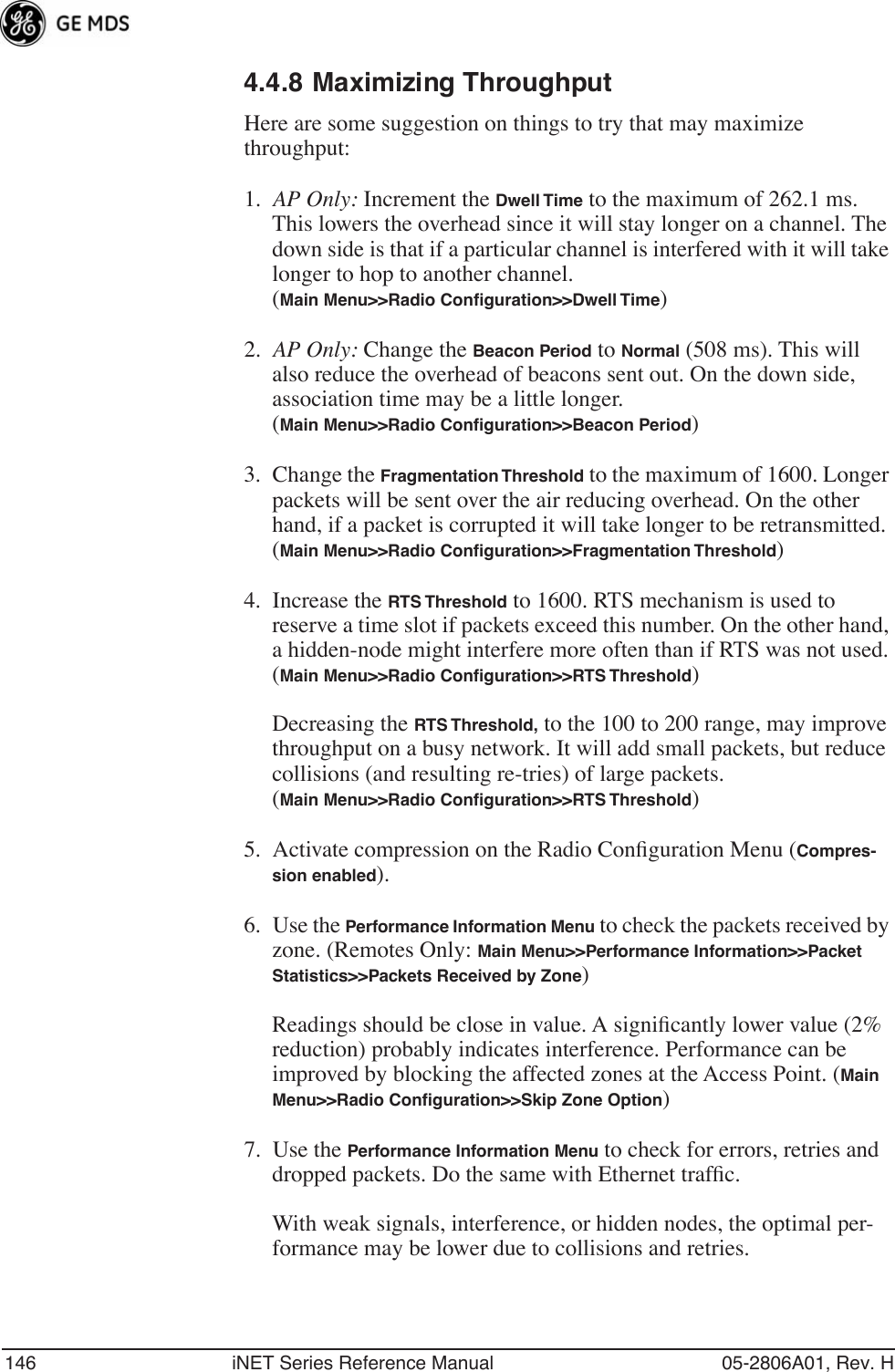 146 iNET Series Reference Manual 05-2806A01, Rev. H4.4.8 Maximizing ThroughputHere are some suggestion on things to try that may maximize throughput:1. AP Only: Increment the Dwell Time to the maximum of 262.1 ms. This lowers the overhead since it will stay longer on a channel. The down side is that if a particular channel is interfered with it will take longer to hop to another channel.(Main Menu&gt;&gt;Radio Conﬁguration&gt;&gt;Dwell Time)2. AP Only: Change the Beacon Period to Normal (508 ms). This will also reduce the overhead of beacons sent out. On the down side, association time may be a little longer.(Main Menu&gt;&gt;Radio Conﬁguration&gt;&gt;Beacon Period)3. Change the Fragmentation Threshold to the maximum of 1600. Longer packets will be sent over the air reducing overhead. On the other hand, if a packet is corrupted it will take longer to be retransmitted.(Main Menu&gt;&gt;Radio Conﬁguration&gt;&gt;Fragmentation Threshold)4. Increase the RTS Threshold to 1600. RTS mechanism is used to reserve a time slot if packets exceed this number. On the other hand, a hidden-node might interfere more often than if RTS was not used.(Main Menu&gt;&gt;Radio Conﬁguration&gt;&gt;RTS Threshold)Decreasing the RTS Threshold, to the 100 to 200 range, may improve throughput on a busy network. It will add small packets, but reduce collisions (and resulting re-tries) of large packets.(Main Menu&gt;&gt;Radio Conﬁguration&gt;&gt;RTS Threshold)5. Activate compression on the Radio Conﬁguration Menu (Compres-sion enabled).6. Use the Performance Information Menu to check the packets received by zone. (Remotes Only: Main Menu&gt;&gt;Performance Information&gt;&gt;Packet Statistics&gt;&gt;Packets Received by Zone) Readings should be close in value. A signiﬁcantly lower value (2% reduction) probably indicates interference. Performance can be improved by blocking the affected zones at the Access Point. (Main Menu&gt;&gt;Radio Conﬁguration&gt;&gt;Skip Zone Option)7. Use the Performance Information Menu to check for errors, retries and dropped packets. Do the same with Ethernet trafﬁc.With weak signals, interference, or hidden nodes, the optimal per-formance may be lower due to collisions and retries.