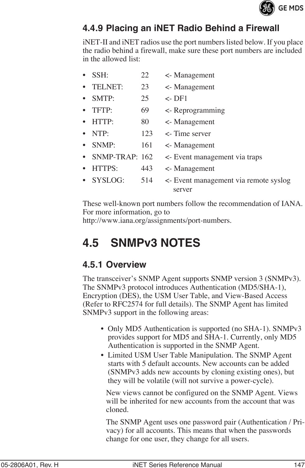 05-2806A01, Rev. H iNET Series Reference Manual 1474.4.9 Placing an iNET Radio Behind a FirewalliNET-II and iNET radios use the port numbers listed below. If you place the radio behind a firewall, make sure these port numbers are included in the allowed list:• SSH: 22 &lt;- Management• TELNET: 23 &lt;- Management• SMTP: 25 &lt;- DF1• TFTP: 69 &lt;- Reprogramming• HTTP: 80 &lt;- Management• NTP: 123 &lt;- Time server• SNMP: 161 &lt;- Management• SNMP-TRAP: 162 &lt;- Event management via traps• HTTPS: 443 &lt;- Management• SYSLOG: 514 &lt;- Event management via remote syslogserverThese well-known port numbers follow the recommendation of IANA. For more information, go to http://www.iana.org/assignments/port-numbers.4.5 SNMPv3 NOTES4.5.1 OverviewThe transceiver’s SNMP Agent supports SNMP version 3 (SNMPv3). The SNMPv3 protocol introduces Authentication (MD5/SHA-1), Encryption (DES), the USM User Table, and View-Based Access (Refer to RFC2574 for full details). The SNMP Agent has limited SNMPv3 support in the following areas:• Only MD5 Authentication is supported (no SHA-1). SNMPv3 provides support for MD5 and SHA-1. Currently, only MD5 Authentication is supported in the SNMP Agent.• Limited USM User Table Manipulation. The SNMP Agent starts with 5 default accounts. New accounts can be added (SNMPv3 adds new accounts by cloning existing ones), but they will be volatile (will not survive a power-cycle). New views cannot be configured on the SNMP Agent. Views will be inherited for new accounts from the account that was cloned.The SNMP Agent uses one password pair (Authentication / Pri-vacy) for all accounts. This means that when the passwords change for one user, they change for all users.