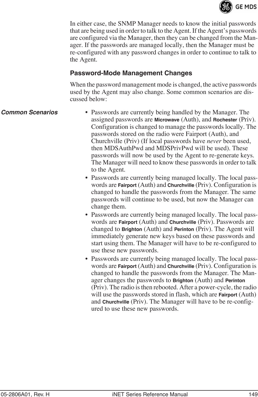 05-2806A01, Rev. H iNET Series Reference Manual 149In either case, the SNMP Manager needs to know the initial passwords that are being used in order to talk to the Agent. If the Agent’s passwords are configured via the Manager, then they can be changed from the Man-ager. If the passwords are managed locally, then the Manager must be re-configured with any password changes in order to continue to talk to the Agent.Password-Mode Management ChangesWhen the password management mode is changed, the active passwords used by the Agent may also change. Some common scenarios are dis-cussed below:Common Scenarios • Passwords are currently being handled by the Manager. The assigned passwords are Microwave (Auth), and Rochester (Priv). Configuration is changed to manage the passwords locally. The passwords stored on the radio were Fairport (Auth), and Churchville (Priv) (If local passwords have never been used, then MDSAuthPwd and MDSPrivPwd will be used). These passwords will now be used by the Agent to re-generate keys. The Manager will need to know these passwords in order to talk to the Agent.• Passwords are currently being managed locally. The local pass-words are Fairport (Auth) and Churchville (Priv). Configuration is changed to handle the passwords from the Manager. The same passwords will continue to be used, but now the Manager can change them.• Passwords are currently being managed locally. The local pass-words are Fairport (Auth) and Churchville (Priv). Passwords are changed to Brighton (Auth) and Perinton (Priv). The Agent will immediately generate new keys based on these passwords and start using them. The Manager will have to be re-configured to use these new passwords.• Passwords are currently being managed locally. The local pass-words are Fairport (Auth) and Churchville (Priv). Configuration is changed to handle the passwords from the Manager. The Man-ager changes the passwords to Brighton (Auth) and Perinton (Priv). The radio is then rebooted. After a power-cycle, the radio will use the passwords stored in flash, which are Fairport (Auth) and Churchville (Priv). The Manager will have to be re-config-ured to use these new passwords.