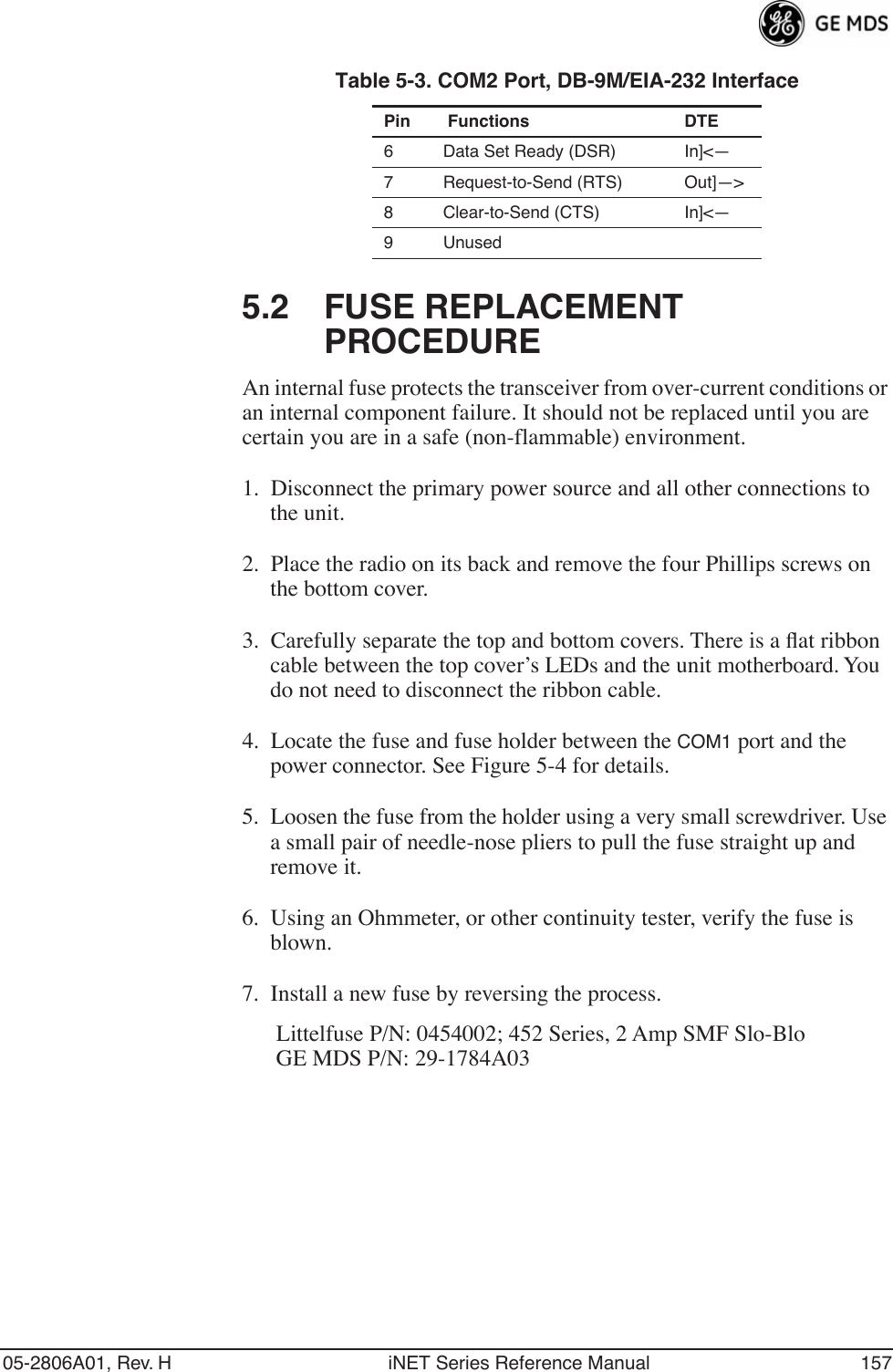 05-2806A01, Rev. H iNET Series Reference Manual 1575.2 FUSE REPLACEMENT PROCEDUREAn internal fuse protects the transceiver from over-current conditions or an internal component failure. It should not be replaced until you are certain you are in a safe (non-flammable) environment.1. Disconnect the primary power source and all other connections to the unit.2. Place the radio on its back and remove the four Phillips screws on the bottom cover.3. Carefully separate the top and bottom covers. There is a ﬂat ribbon cable between the top cover’s LEDs and the unit motherboard. You do not need to disconnect the ribbon cable.4. Locate the fuse and fuse holder between the COM1 port and the power connector. See Figure 5-4 for details.5. Loosen the fuse from the holder using a very small screwdriver. Use a small pair of needle-nose pliers to pull the fuse straight up and remove it.6. Using an Ohmmeter, or other continuity tester, verify the fuse is blown.7. Install a new fuse by reversing the process.Littelfuse P/N: 0454002; 452 Series, 2 Amp SMF Slo-BloGE MDS P/N: 29-1784A036 Data Set Ready (DSR) In]&lt;—7 Request-to-Send (RTS) Out]—&gt;8 Clear-to-Send (CTS) In]&lt;—9 UnusedTable 5-3. COM2 Port, DB-9M/EIA-232 InterfacePin  Functions DTE