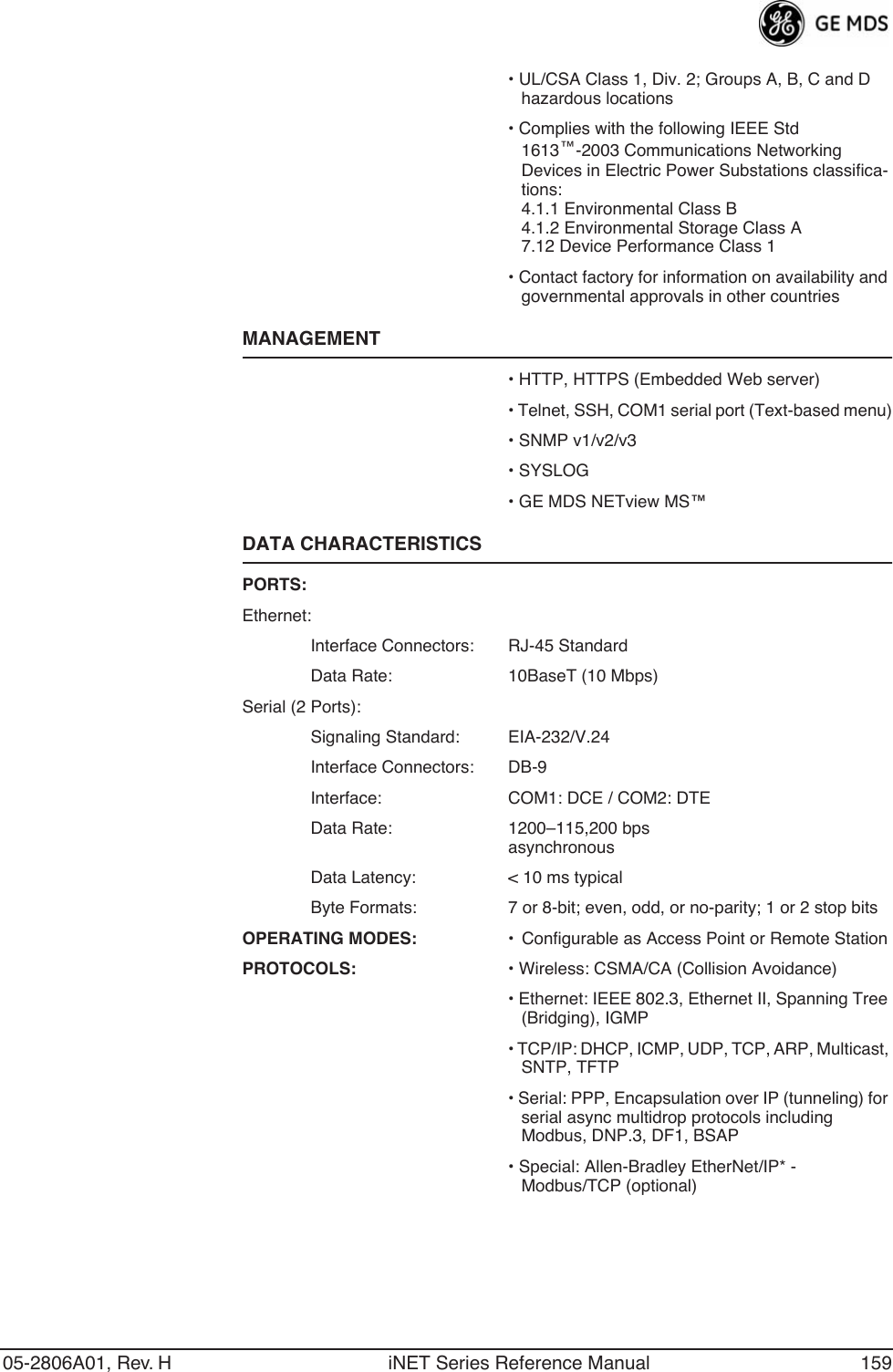 05-2806A01, Rev. H iNET Series Reference Manual 159• UL/CSA Class 1, Div. 2; Groups A, B, C and D hazardous locations• Complies with the following IEEE Std 1613™-2003 Communications Networking Devices in Electric Power Substations classifica-tions:4.1.1 Environmental Class B4.1.2 Environmental Storage Class A7.12 Device Performance Class 1• Contact factory for information on availability and governmental approvals in other countriesMANAGEMENT• HTTP, HTTPS (Embedded Web server)• Telnet, SSH, COM1 serial port (Text-based menu)• SNMP v1/v2/v3• SYSLOG• GE MDS NETview MS™DATA CHARACTERISTICSPORTS:Ethernet:Interface Connectors: RJ-45 StandardData Rate: 10BaseT (10 Mbps)Serial (2 Ports):Signaling Standard: EIA-232/V.24Interface Connectors: DB-9Interface: COM1: DCE / COM2: DTEData Rate: 1200–115,200 bpsasynchronousData Latency: &lt; 10 ms typicalByte Formats: 7 or 8-bit; even, odd, or no-parity; 1 or 2 stop bitsOPERATING MODES: • Configurable as Access Point or Remote StationPROTOCOLS: • Wireless: CSMA/CA (Collision Avoidance)• Ethernet: IEEE 802.3, Ethernet II, Spanning Tree (Bridging), IGMP• TCP/IP: DHCP, ICMP, UDP, TCP, ARP, Multicast, SNTP, TFTP• Serial: PPP, Encapsulation over IP (tunneling) for serial async multidrop protocols including Modbus, DNP.3, DF1, BSAP• Special: Allen-Bradley EtherNet/IP* - Modbus/TCP (optional)