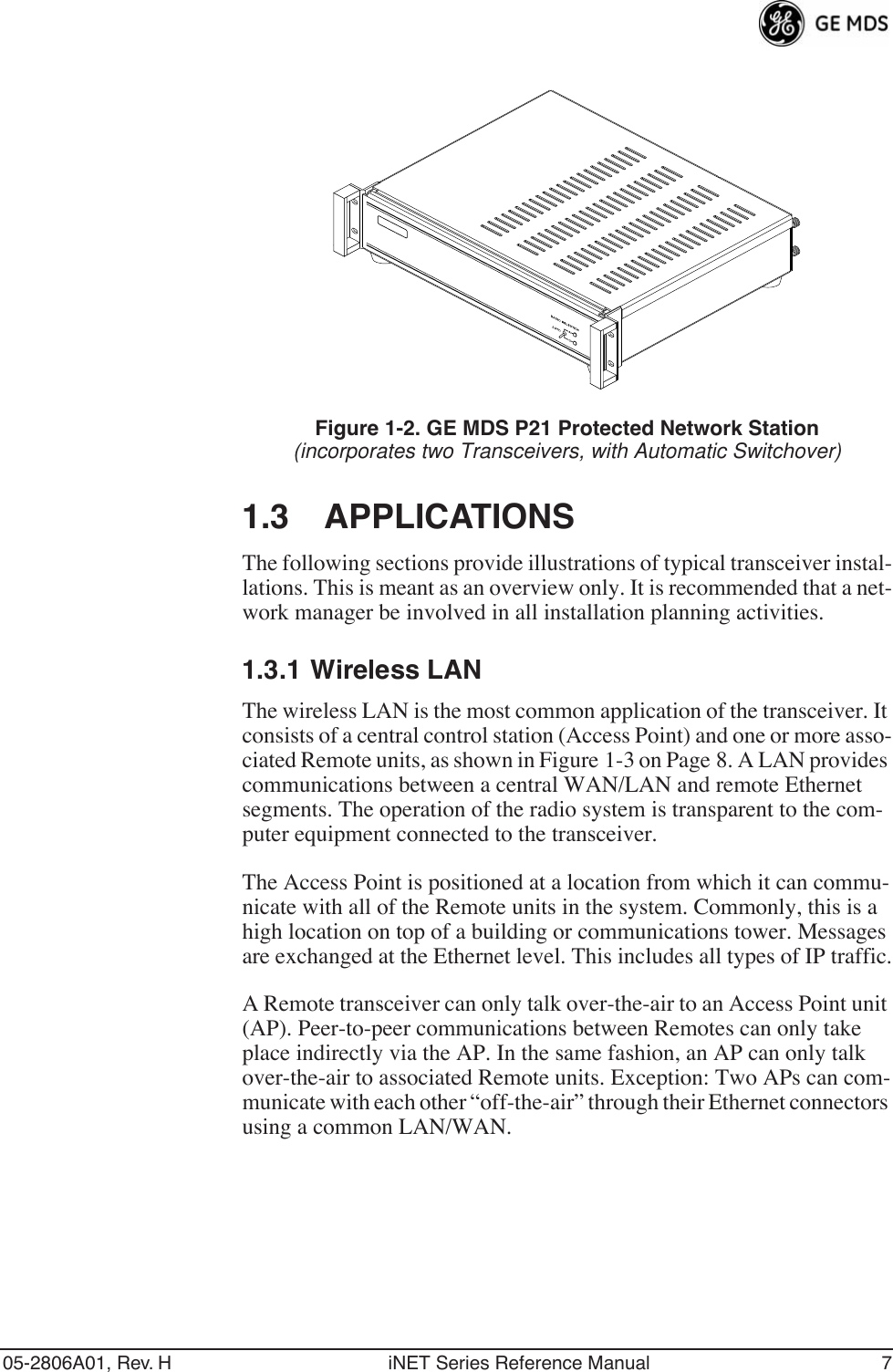 05-2806A01, Rev. H iNET Series Reference Manual 7Invisible place holderFigure 1-2. GE MDS P21 Protected Network Station(incorporates two Transceivers, with Automatic Switchover)1.3 APPLICATIONSThe following sections provide illustrations of typical transceiver instal-lations. This is meant as an overview only. It is recommended that a net-work manager be involved in all installation planning activities.1.3.1 Wireless LANThe wireless LAN is the most common application of the transceiver. It consists of a central control station (Access Point) and one or more asso-ciated Remote units, as shown in Figure 1-3 on Page 8. A LAN provides communications between a central WAN/LAN and remote Ethernet segments. The operation of the radio system is transparent to the com-puter equipment connected to the transceiver.The Access Point is positioned at a location from which it can commu-nicate with all of the Remote units in the system. Commonly, this is a high location on top of a building or communications tower. Messages are exchanged at the Ethernet level. This includes all types of IP traffic.A Remote transceiver can only talk over-the-air to an Access Point unit (AP). Peer-to-peer communications between Remotes can only take place indirectly via the AP. In the same fashion, an AP can only talk over-the-air to associated Remote units. Exception: Two APs can com-municate with each other “off-the-air” through their Ethernet connectors using a common LAN/WAN.