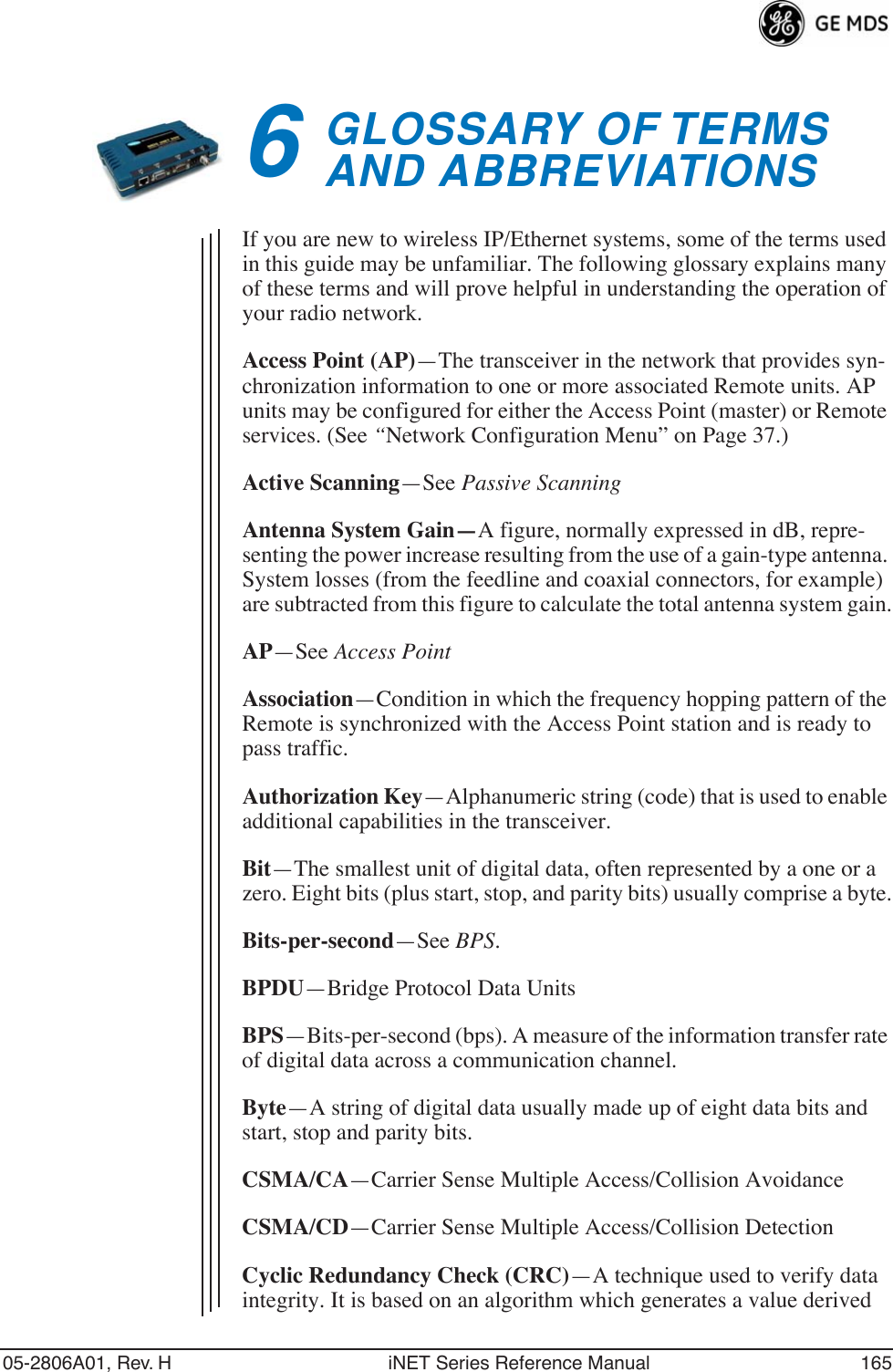 05-2806A01, Rev. H iNET Series Reference Manual 1656GLOSSARY OF TERMSAND ABBREVIATIONS6 Chapter Counter Reset ParagraphIf you are new to wireless IP/Ethernet systems, some of the terms used in this guide may be unfamiliar. The following glossary explains many of these terms and will prove helpful in understanding the operation of your radio network.Access Point (AP)—The transceiver in the network that provides syn-chronization information to one or more associated Remote units. AP units may be configured for either the Access Point (master) or Remote services. (See “Network Configuration Menu” on Page 37.)Active Scanning—See Passive ScanningAntenna System Gain—A figure, normally expressed in dB, repre-senting the power increase resulting from the use of a gain-type antenna. System losses (from the feedline and coaxial connectors, for example) are subtracted from this figure to calculate the total antenna system gain.AP—See Access PointAssociation—Condition in which the frequency hopping pattern of the Remote is synchronized with the Access Point station and is ready to pass traffic.Authorization Key—Alphanumeric string (code) that is used to enable additional capabilities in the transceiver.Bit—The smallest unit of digital data, often represented by a one or a zero. Eight bits (plus start, stop, and parity bits) usually comprise a byte.Bits-per-second—See BPS.BPDU—Bridge Protocol Data UnitsBPS—Bits-per-second (bps). A measure of the information transfer rate of digital data across a communication channel.Byte—A string of digital data usually made up of eight data bits and start, stop and parity bits.CSMA/CA—Carrier Sense Multiple Access/Collision AvoidanceCSMA/CD—Carrier Sense Multiple Access/Collision DetectionCyclic Redundancy Check (CRC)—A technique used to verify data integrity. It is based on an algorithm which generates a value derived 