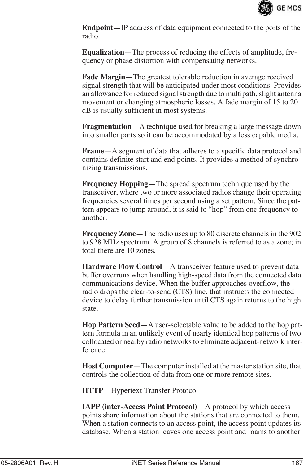 05-2806A01, Rev. H iNET Series Reference Manual 167Endpoint—IP address of data equipment connected to the ports of the radio.Equalization—The process of reducing the effects of amplitude, fre-quency or phase distortion with compensating networks.Fade Margin—The greatest tolerable reduction in average received signal strength that will be anticipated under most conditions. Provides an allowance for reduced signal strength due to multipath, slight antenna movement or changing atmospheric losses. A fade margin of 15 to 20 dB is usually sufficient in most systems.Fragmentation—A technique used for breaking a large message down into smaller parts so it can be accommodated by a less capable media.Frame—A segment of data that adheres to a specific data protocol and contains definite start and end points. It provides a method of synchro-nizing transmissions.Frequency Hopping—The spread spectrum technique used by the transceiver, where two or more associated radios change their operating frequencies several times per second using a set pattern. Since the pat-tern appears to jump around, it is said to “hop” from one frequency to another.Frequency Zone—The radio uses up to 80 discrete channels in the 902 to 928 MHz spectrum. A group of 8 channels is referred to as a zone; in total there are 10 zones.Hardware Flow Control—A transceiver feature used to prevent data buffer overruns when handling high-speed data from the connected data communications device. When the buffer approaches overflow, the radio drops the clear-to-send (CTS) line, that instructs the connected device to delay further transmission until CTS again returns to the high state.Hop Pattern Seed—A user-selectable value to be added to the hop pat-tern formula in an unlikely event of nearly identical hop patterns of two collocated or nearby radio networks to eliminate adjacent-network inter-ference.Host Computer—The computer installed at the master station site, that controls the collection of data from one or more remote sites.HTTP—Hypertext Transfer ProtocolIAPP (inter-Access Point Protocol)—A protocol by which access points share information about the stations that are connected to them. When a station connects to an access point, the access point updates its database. When a station leaves one access point and roams to another 