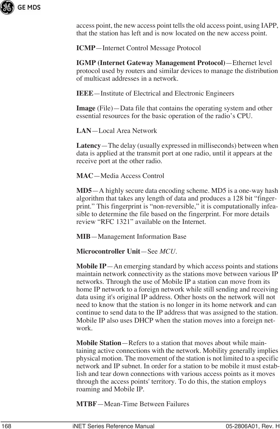 168 iNET Series Reference Manual 05-2806A01, Rev. Haccess point, the new access point tells the old access point, using IAPP, that the station has left and is now located on the new access point.ICMP—Internet Control Message ProtocolIGMP (Internet Gateway Management Protocol)—Ethernet level protocol used by routers and similar devices to manage the distribution of multicast addresses in a network.IEEE—Institute of Electrical and Electronic EngineersImage (File)—Data file that contains the operating system and other essential resources for the basic operation of the radio’s CPU. LAN—Local Area NetworkLatency—The delay (usually expressed in milliseconds) between when data is applied at the transmit port at one radio, until it appears at the receive port at the other radio.MAC—Media Access ControlMD5—A highly secure data encoding scheme. MD5 is a one-way hash algorithm that takes any length of data and produces a 128 bit “finger-print.” This fingerprint is “non-reversible,” it is computationally infea-sible to determine the file based on the fingerprint. For more details review “RFC 1321” available on the Internet.MIB—Management Information BaseMicrocontroller Unit—See MCU.Mobile IP—An emerging standard by which access points and stations maintain network connectivity as the stations move between various IP networks. Through the use of Mobile IP a station can move from its home IP network to a foreign network while still sending and receiving data using it&apos;s original IP address. Other hosts on the network will not need to know that the station is no longer in its home network and can continue to send data to the IP address that was assigned to the station. Mobile IP also uses DHCP when the station moves into a foreign net-work.Mobile Station—Refers to a station that moves about while main-taining active connections with the network. Mobility generally implies physical motion. The movement of the station is not limited to a specific network and IP subnet. In order for a station to be mobile it must estab-lish and tear down connections with various access points as it moves through the access points&apos; territory. To do this, the station employs roaming and Mobile IP.MTBF—Mean-Time Between Failures