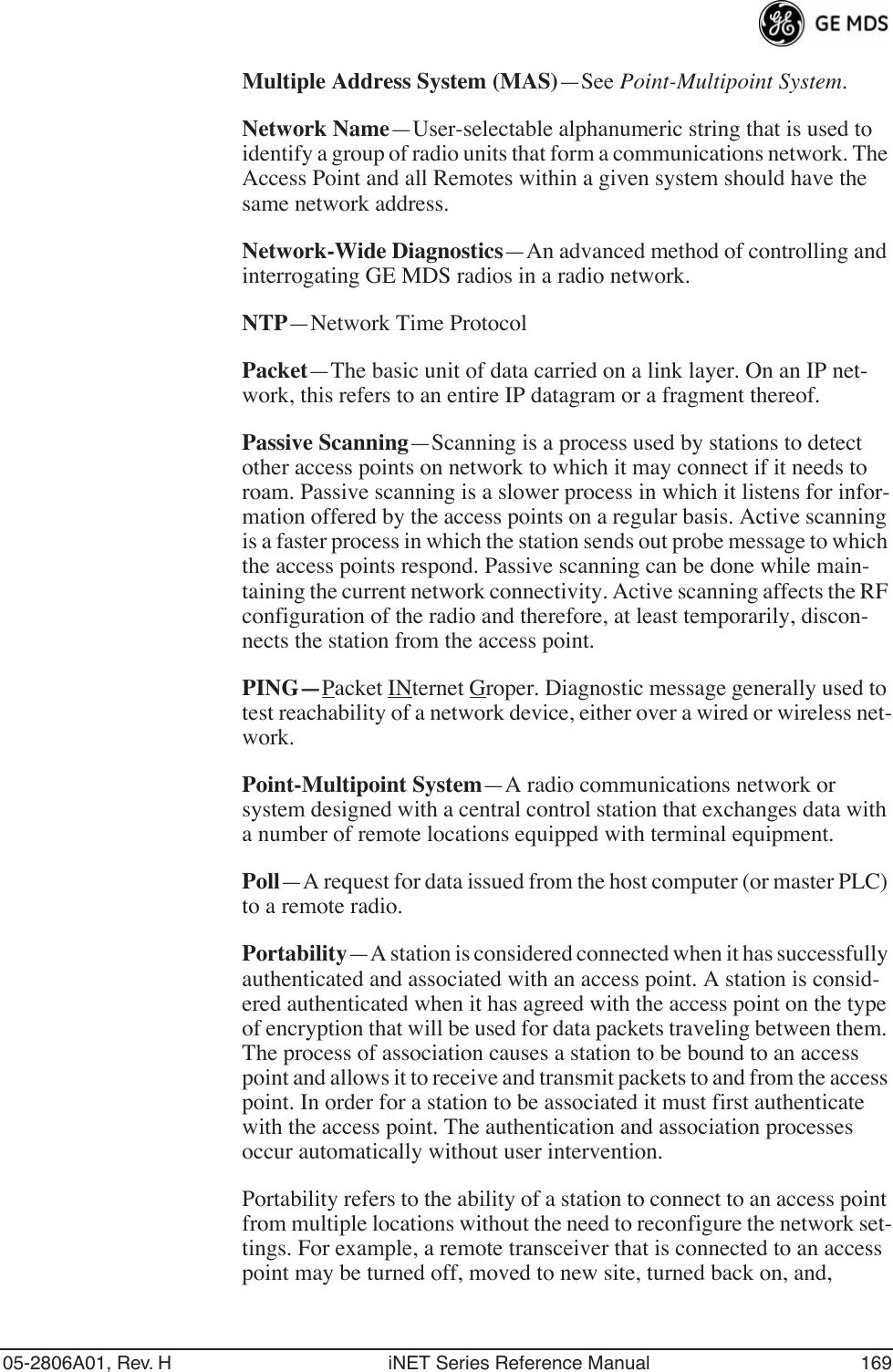 05-2806A01, Rev. H iNET Series Reference Manual 169Multiple Address System (MAS)—See Point-Multipoint System.Network Name—User-selectable alphanumeric string that is used to identify a group of radio units that form a communications network. The Access Point and all Remotes within a given system should have the same network address.Network-Wide Diagnostics—An advanced method of controlling and interrogating GE MDS radios in a radio network.NTP—Network Time ProtocolPacket—The basic unit of data carried on a link layer. On an IP net-work, this refers to an entire IP datagram or a fragment thereof.Passive Scanning—Scanning is a process used by stations to detect other access points on network to which it may connect if it needs to roam. Passive scanning is a slower process in which it listens for infor-mation offered by the access points on a regular basis. Active scanning is a faster process in which the station sends out probe message to which the access points respond. Passive scanning can be done while main-taining the current network connectivity. Active scanning affects the RF configuration of the radio and therefore, at least temporarily, discon-nects the station from the access point.PING—Packet INternet Groper. Diagnostic message generally used to test reachability of a network device, either over a wired or wireless net-work.Point-Multipoint System—A radio communications network or system designed with a central control station that exchanges data with a number of remote locations equipped with terminal equipment.Poll—A request for data issued from the host computer (or master PLC) to a remote radio.Portability—A station is considered connected when it has successfully authenticated and associated with an access point. A station is consid-ered authenticated when it has agreed with the access point on the type of encryption that will be used for data packets traveling between them. The process of association causes a station to be bound to an access point and allows it to receive and transmit packets to and from the access point. In order for a station to be associated it must first authenticate with the access point. The authentication and association processes occur automatically without user intervention.Portability refers to the ability of a station to connect to an access point from multiple locations without the need to reconfigure the network set-tings. For example, a remote transceiver that is connected to an access point may be turned off, moved to new site, turned back on, and, 