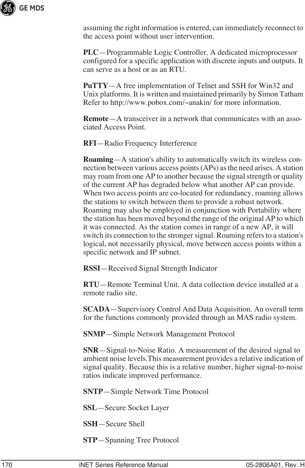 170 iNET Series Reference Manual 05-2806A01, Rev. Hassuming the right information is entered, can immediately reconnect to the access point without user intervention.PLC—Programmable Logic Controller. A dedicated microprocessor configured for a specific application with discrete inputs and outputs. It can serve as a host or as an RTU.PuTTY—A free implementation of Telnet and SSH for Win32 and Unix platforms. It is written and maintained primarily by Simon Tatham Refer to http://www.pobox.com/~anakin/ for more information.Remote—A transceiver in a network that communicates with an asso-ciated Access Point.RFI—Radio Frequency InterferenceRoaming—A station&apos;s ability to automatically switch its wireless con-nection between various access points (APs) as the need arises. A station may roam from one AP to another because the signal strength or quality of the current AP has degraded below what another AP can provide. When two access points are co-located for redundancy, roaming allows the stations to switch between them to provide a robust network. Roaming may also be employed in conjunction with Portability where the station has been moved beyond the range of the original AP to which it was connected. As the station comes in range of a new AP, it will switch its connection to the stronger signal. Roaming refers to a station&apos;s logical, not necessarily physical, move between access points within a specific network and IP subnet.RSSI—Received Signal Strength IndicatorRTU—Remote Terminal Unit. A data collection device installed at a remote radio site.SCADA—Supervisory Control And Data Acquisition. An overall term for the functions commonly provided through an MAS radio system.SNMP—Simple Network Management ProtocolSNR—Signal-to-Noise Ratio. A measurement of the desired signal to ambient noise levels.This measurement provides a relative indication of signal quality. Because this is a relative number, higher signal-to-noise ratios indicate improved performance.SNTP—Simple Network Time ProtocolSSL—Secure Socket LayerSSH—Secure ShellSTP—Spanning Tree Protocol