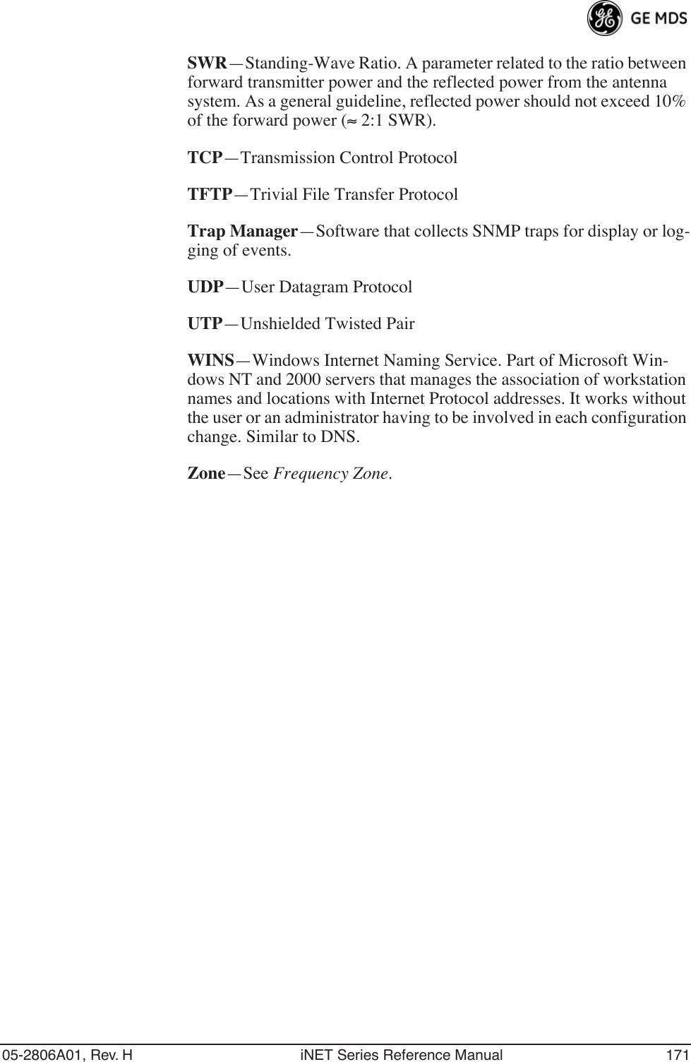 05-2806A01, Rev. H iNET Series Reference Manual 171SWR—Standing-Wave Ratio. A parameter related to the ratio between forward transmitter power and the reflected power from the antenna system. As a general guideline, reflected power should not exceed 10% of the forward power (≈ 2:1 SWR).TCP—Transmission Control ProtocolTFTP—Trivial File Transfer ProtocolTrap Manager—Software that collects SNMP traps for display or log-ging of events.UDP—User Datagram ProtocolUTP—Unshielded Twisted PairWINS—Windows Internet Naming Service. Part of Microsoft Win-dows NT and 2000 servers that manages the association of workstation names and locations with Internet Protocol addresses. It works without the user or an administrator having to be involved in each configuration change. Similar to DNS.Zone—See Frequency Zone.