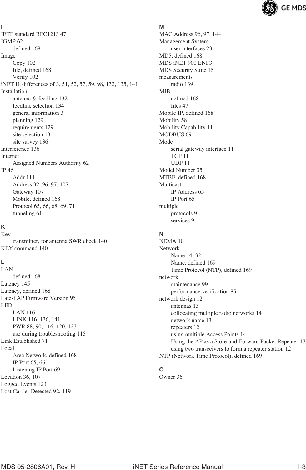 MDS 05-2806A01, Rev. H iNET Series Reference Manual I-3IIETF standard RFC1213 47IGMP 62defined 168ImageCopy 102file, defined 168Verify 102iNET II, differences of 3, 51, 52, 57, 59, 98, 132, 135, 141Installationantenna &amp; feedline 132feedline selection 134general information 3planning 129requirements 129site selection 131site survey 136Interference 136InternetAssigned Numbers Authority 62IP 46Addr 111Address 32, 96, 97, 107Gateway 107Mobile, defined 168Protocol 65, 66, 68, 69, 71tunneling 61KKeytransmitter, for antenna SWR check 140KEY command 140LLANdefined 168Latency 145Latency, defined 168Latest AP Firmware Version 95LEDLAN 116LINK 116, 136, 141PWR 88, 90, 116, 120, 123use during troubleshooting 115Link Established 71LocalArea Network, defined 168IP Port 65, 66Listening IP Port 69Location 36, 107Logged Events 123Lost Carrier Detected 92, 119MMAC Address 96, 97, 144Management Systemuser interfaces 23MD5, defined 168MDS iNET 900 ENI 3MDS Security Suite 15measurementsradio 139MIBdefined 168files 47Mobile IP, defined 168Mobility 58Mobility Capability 11MODBUS 69Modeserial gateway interface 11TCP 11UDP 11Model Number 35MTBF, defined 168MulticastIP Address 65IP Port 65multipleprotocols 9services 9NNEMA 10NetworkName 14, 32Name, defined 169Time Protocol (NTP), defined 169networkmaintenance 99performance verification 85network design 12antennas 13collocating multiple radio networks 14network name 13repeaters 12using multiple Access Points 14Using the AP as a Store-and-Forward Packet Repeater 13using two transceivers to form a repeater station 12NTP (Network Time Protocol), defined 169OOwner 36