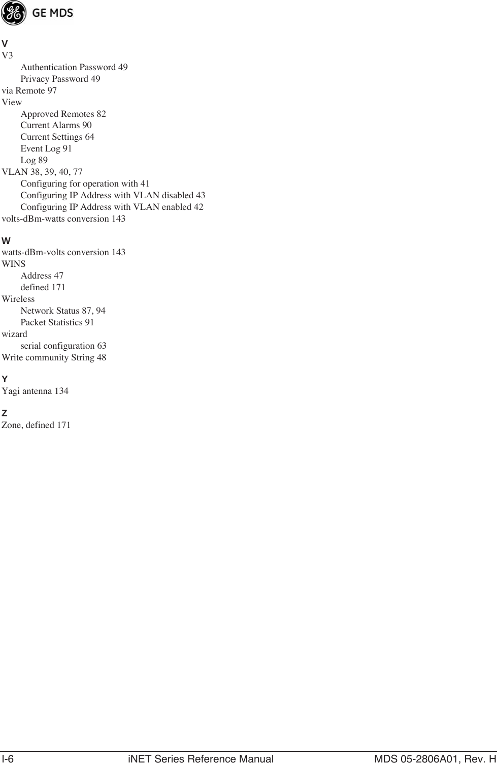 I-6 iNET Series Reference Manual MDS 05-2806A01, Rev. HVV3Authentication Password 49Privacy Password 49via Remote 97ViewApproved Remotes 82Current Alarms 90Current Settings 64Event Log 91Log 89VLAN 38, 39, 40, 77Configuring for operation with 41Configuring IP Address with VLAN disabled 43Configuring IP Address with VLAN enabled 42volts-dBm-watts conversion 143Wwatts-dBm-volts conversion 143WINSAddress 47defined 171WirelessNetwork Status 87, 94Packet Statistics 91wizardserial configuration 63Write community String 48YYagi antenna 134ZZone, defined 171