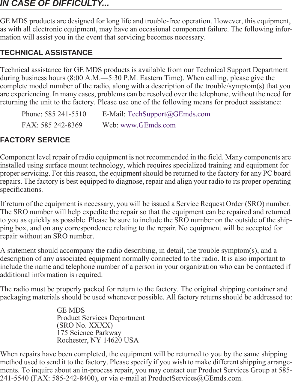 IN CASE OF DIFFICULTY...GE MDS products are designed for long life and trouble-free operation. However, this equipment, as with all electronic equipment, may have an occasional component failure. The following infor-mation will assist you in the event that servicing becomes necessary.TECHNICAL ASSISTANCETechnical assistance for GE MDS products is available from our Technical Support Department during business hours (8:00 A.M.—5:30 P.M. Eastern Time). When calling, please give the complete model number of the radio, along with a description of the trouble/symptom(s) that you are experiencing. In many cases, problems can be resolved over the telephone, without the need for returning the unit to the factory. Please use one of the following means for product assistance:Phone: 585 241-5510  E-Mail: TechSupport@GEmds.comFAX: 585 242-8369 Web: www.GEmds.comFACTORY SERVICEComponent level repair of radio equipment is not recommended in the field. Many components are installed using surface mount technology, which requires specialized training and equipment for proper servicing. For this reason, the equipment should be returned to the factory for any PC board repairs. The factory is best equipped to diagnose, repair and align your radio to its proper operating specifications.If return of the equipment is necessary, you will be issued a Service Request Order (SRO) number. The SRO number will help expedite the repair so that the equipment can be repaired and returned to you as quickly as possible. Please be sure to include the SRO number on the outside of the ship-ping box, and on any correspondence relating to the repair. No equipment will be accepted for repair without an SRO number.A statement should accompany the radio describing, in detail, the trouble symptom(s), and a description of any associated equipment normally connected to the radio. It is also important to include the name and telephone number of a person in your organization who can be contacted if additional information is required.The radio must be properly packed for return to the factory. The original shipping container and packaging materials should be used whenever possible. All factory returns should be addressed to:GE MDSProduct Services Department(SRO No. XXXX)175 Science ParkwayRochester, NY 14620 USAWhen repairs have been completed, the equipment will be returned to you by the same shipping method used to send it to the factory. Please specify if you wish to make different shipping arrange-ments. To inquire about an in-process repair, you may contact our Product Services Group at 585-241-5540 (FAX: 585-242-8400), or via e-mail at ProductServices@GEmds.com.