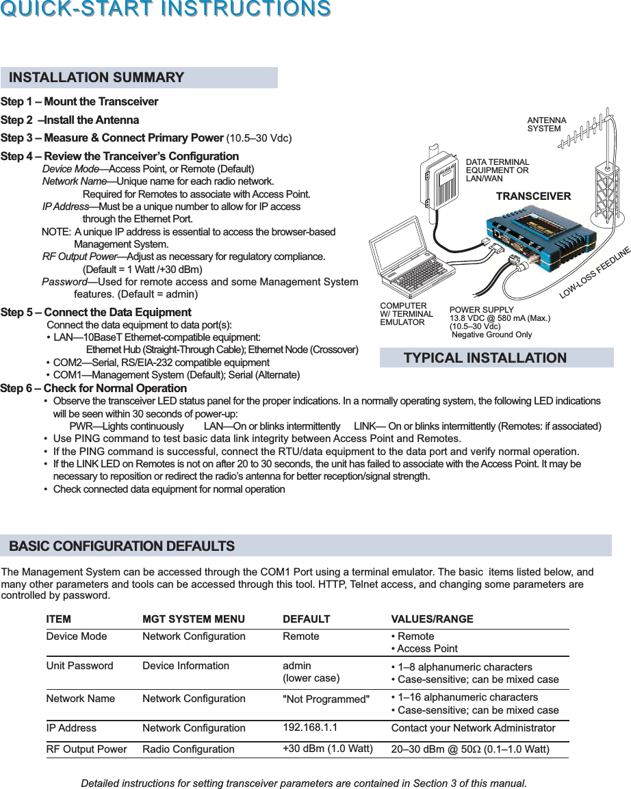 POWER SUPPLY13.8 VDC @ 580 mA (Max.)(10.530 Vdc) Negative Ground OnlyDATA TERMINALEQUIPMENT ORLAN/WANCOMPUTERW/ TERMINALEMULATORTRANSCEIVERLOW-LOSS FEEDLINEQUICK-STQUICK-STARARTT INSTRUCTIONS INSTRUCTIONSANTENNASYSTEMINSTALLATION SUMMARYStep 1  Mount the TransceiverStep 2  Install the AntennaStep 3  Measure &amp; Connect Primary Power (10.530 Vdc)Step 4  Review the Tranceivers ConfigurationDevice ModeAccess Point, or Remote (Default)Network NameUnique name for each radio network.Required for Remotes to associate with Access Point.IP AddressMust be a unique number to allow for IP accessthrough the Ethernet Port.NOTE: A unique IP address is essential to access the browser-basedManagement System.RF Output PowerAdjust as necessary for regulatory compliance.(Default = 1 Watt /+30 dBm)PasswordUsed for remote access and some Management Systemfeatures. (Default = admin)Step 5  Connect the Data EquipmentConnect the data equipment to data port(s): LAN10BaseT Ethernet-compatible equipment: Ethernet Hub (Straight-Through Cable); Ethernet Node (Crossover) TYPICAL INSTALLATIONThe Management System can be accessed through the COM1 Port using a terminal emulator. The basic  items listed below, andmany other parameters and tools can be accessed through this tool. HTTP, Telnet access, and changing some parameters arecontrolled by password.BASIC CONFIGURATION DEFAULTS COM2Serial, RS/EIA-232 compatible equipment COM1Management System (Default); Serial (Alternate)Step 6  Check for Normal Operation Observe the transceiver LED status panel for the proper indications. In a normally operating system, the following LED indicationswill be seen within 30 seconds of power-up:PWRLights continuously LANOn or blinks intermittently  LINK On or blinks intermittently (Remotes: if associated) Use PING command to test basic data link integrity between Access Point and Remotes. If the PING command is successful, connect the RTU/data equipment to the data port and verify normal operation. If the LINK LED on Remotes is not on after 20 to 30 seconds, the unit has failed to associate with the Access Point. It may benecessary to reposition or redirect the radios antenna for better reception/signal strength. Check connected data equipment for normal operationITEM MGT SYSTEM MENUDevice Mode Network ConfigurationUnit Password Device InformationNetwork Name Network ConfigurationIP Address Network ConfigurationRF Output Power Radio ConfigurationVALUES/RANGE Remote Access Point 18 alphanumeric characters Case-sensitive; can be mixed case 116 alphanumeric characters Case-sensitive; can be mixed caseContact your Network Administrator2030 dBm @ 50W (0.11.0 Watt)DEFAULTRemoteadmin(lower case)&quot;Not Programmed&quot;192.168.1.1+30 dBm (1.0 Watt)Detailed instructions for setting transceiver parameters are contained in Section 3 of this manual.