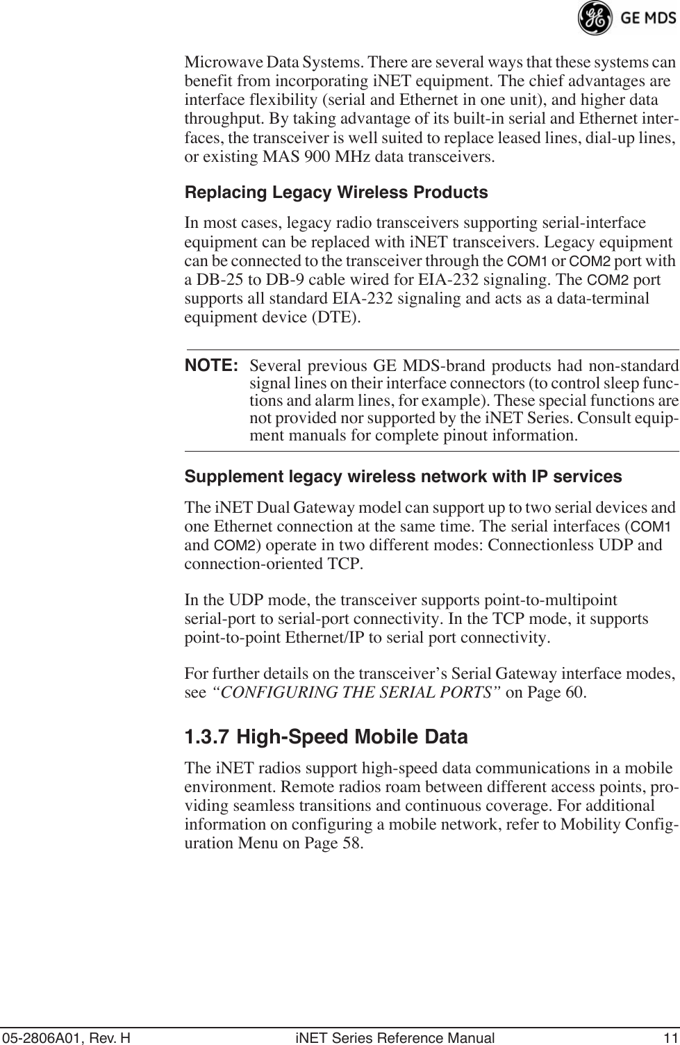 05-2806A01, Rev. H iNET Series Reference Manual 11Microwave Data Systems. There are several ways that these systems can benefit from incorporating iNET equipment. The chief advantages are interface flexibility (serial and Ethernet in one unit), and higher data throughput. By taking advantage of its built-in serial and Ethernet inter-faces, the transceiver is well suited to replace leased lines, dial-up lines, or existing MAS 900 MHz data transceivers.Replacing Legacy Wireless ProductsIn most cases, legacy radio transceivers supporting serial-interface equipment can be replaced with iNET transceivers. Legacy equipment can be connected to the transceiver through the COM1 or COM2 port with a DB-25 to DB-9 cable wired for EIA-232 signaling. The COM2 port supports all standard EIA-232 signaling and acts as a data-terminal equipment device (DTE).NOTE: Several previous GE MDS-brand products had non-standardsignal lines on their interface connectors (to control sleep func-tions and alarm lines, for example). These special functions arenot provided nor supported by the iNET Series. Consult equip-ment manuals for complete pinout information.Supplement legacy wireless network with IP servicesThe iNET Dual Gateway model can support up to two serial devices and one Ethernet connection at the same time. The serial interfaces (COM1 and COM2) operate in two different modes: Connectionless UDP and connection-oriented TCP.In the UDP mode, the transceiver supports point-to-multipoint serial-port to serial-port connectivity. In the TCP mode, it supports point-to-point Ethernet/IP to serial port connectivity.For further details on the transceiver’s Serial Gateway interface modes, see “CONFIGURING THE SERIAL PORTS” on Page 60.1.3.7 High-Speed Mobile DataThe iNET radios support high-speed data communications in a mobile environment. Remote radios roam between different access points, pro-viding seamless transitions and continuous coverage. For additional information on configuring a mobile network, refer to Mobility Config-uration Menu on Page 58.