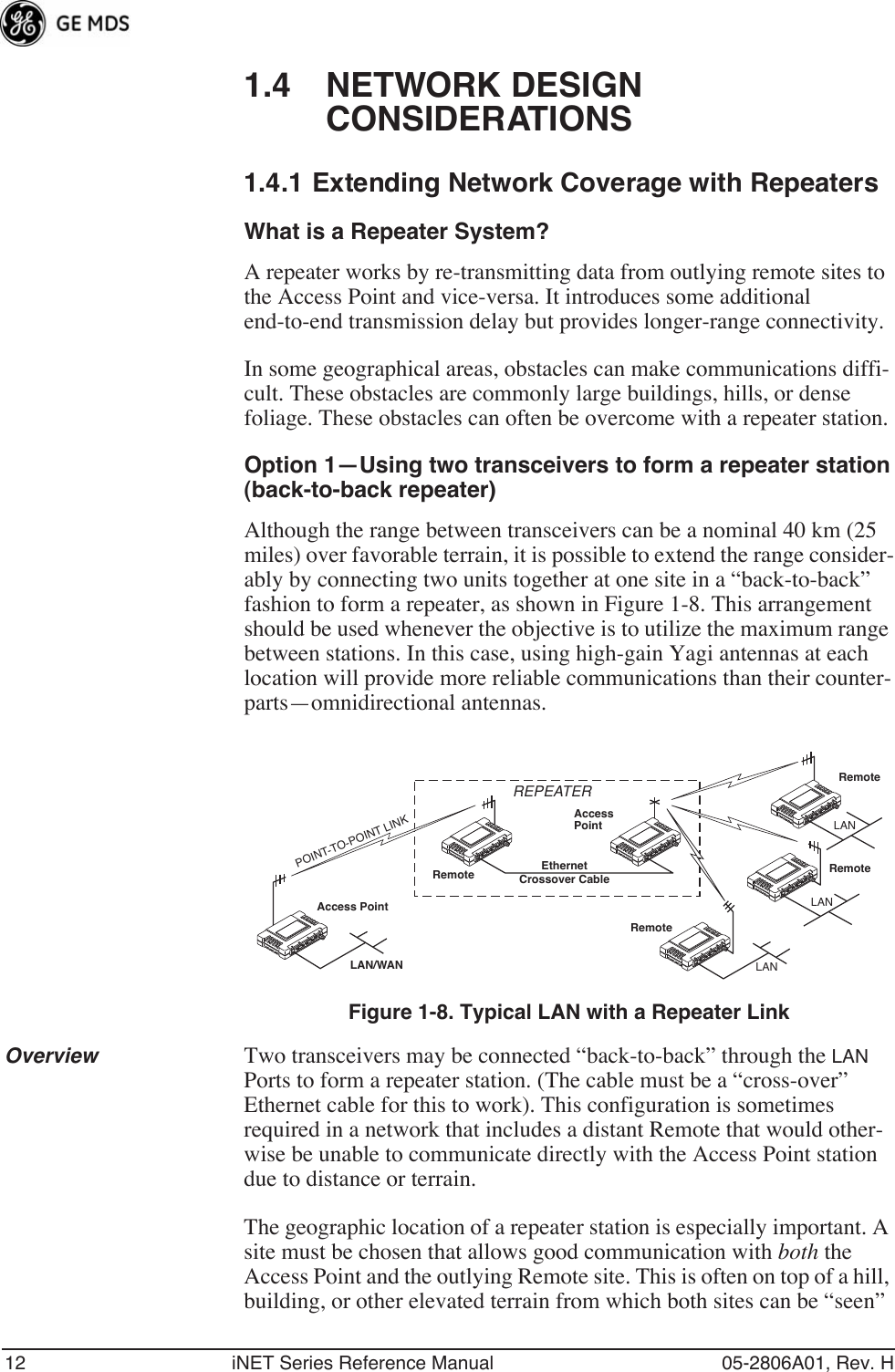 12 iNET Series Reference Manual 05-2806A01, Rev. H1.4 NETWORK DESIGN CONSIDERATIONS1.4.1 Extending Network Coverage with RepeatersWhat is a Repeater System?A repeater works by re-transmitting data from outlying remote sites to the Access Point and vice-versa. It introduces some additional end-to-end transmission delay but provides longer-range connectivity.In some geographical areas, obstacles can make communications diffi-cult. These obstacles are commonly large buildings, hills, or dense foliage. These obstacles can often be overcome with a repeater station. Option 1—Using two transceivers to form a repeater station(back-to-back repeater)Although the range between transceivers can be a nominal 40 km (25 miles) over favorable terrain, it is possible to extend the range consider-ably by connecting two units together at one site in a “back-to-back” fashion to form a repeater, as shown in Figure 1-8. This arrangement should be used whenever the objective is to utilize the maximum range between stations. In this case, using high-gain Yagi antennas at each location will provide more reliable communications than their counter-parts—omnidirectional antennas.Invisible place holderFigure 1-8. Typical LAN with a Repeater LinkOverview Two transceivers may be connected “back-to-back” through the LAN Ports to form a repeater station. (The cable must be a “cross-over” Ethernet cable for this to work). This configuration is sometimes required in a network that includes a distant Remote that would other-wise be unable to communicate directly with the Access Point station due to distance or terrain.The geographic location of a repeater station is especially important. A site must be chosen that allows good communication with both the Access Point and the outlying Remote site. This is often on top of a hill, building, or other elevated terrain from which both sites can be “seen” Access PointRemoteRemoteRemoteRemoteAccessPointLAN/WANREPEATERCrossover CableLANLANLANEthernetPOINT-TO-POINT LINK