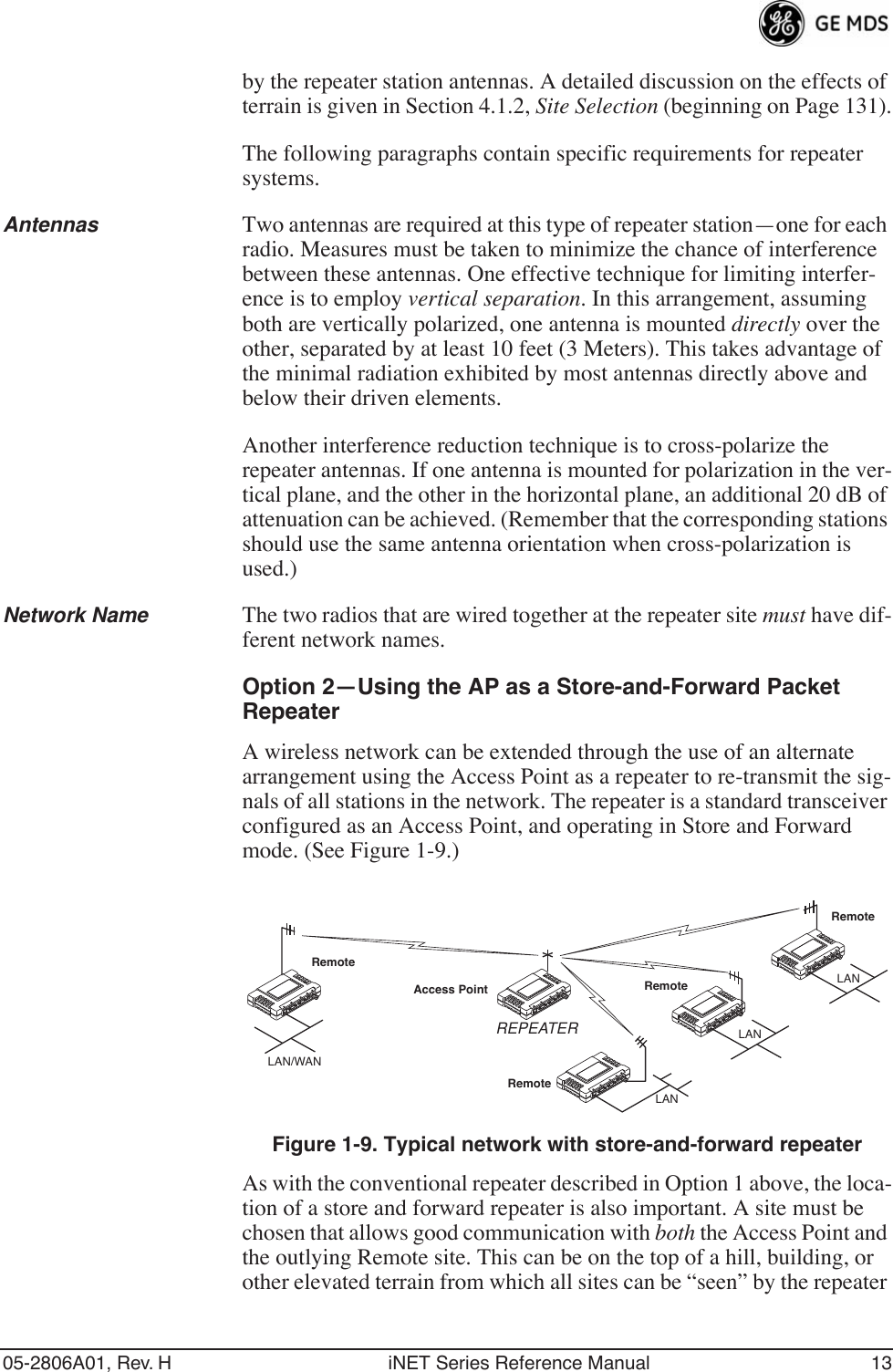 05-2806A01, Rev. H iNET Series Reference Manual 13by the repeater station antennas. A detailed discussion on the effects of terrain is given in Section 4.1.2, Site Selection (beginning on Page 131).The following paragraphs contain specific requirements for repeater systems.Antennas Two antennas are required at this type of repeater station—one for each radio. Measures must be taken to minimize the chance of interference between these antennas. One effective technique for limiting interfer-ence is to employ vertical separation. In this arrangement, assuming both are vertically polarized, one antenna is mounted directly over the other, separated by at least 10 feet (3 Meters). This takes advantage of the minimal radiation exhibited by most antennas directly above and below their driven elements.Another interference reduction technique is to cross-polarize the repeater antennas. If one antenna is mounted for polarization in the ver-tical plane, and the other in the horizontal plane, an additional 20 dB of attenuation can be achieved. (Remember that the corresponding stations should use the same antenna orientation when cross-polarization is used.)Network Name The two radios that are wired together at the repeater site must have dif-ferent network names.Option 2—Using the AP as a Store-and-Forward Packet RepeaterA wireless network can be extended through the use of an alternate arrangement using the Access Point as a repeater to re-transmit the sig-nals of all stations in the network. The repeater is a standard transceiver configured as an Access Point, and operating in Store and Forward mode. (See Figure 1-9.)Invisible place holderFigure 1-9. Typical network with store-and-forward repeaterAs with the conventional repeater described in Option 1 above, the loca-tion of a store and forward repeater is also important. A site must be chosen that allows good communication with both the Access Point and the outlying Remote site. This can be on the top of a hill, building, or other elevated terrain from which all sites can be “seen” by the repeater RemoteRemoteRemoteRemoteAccess PointLAN/WANREPEATERLANLANLAN