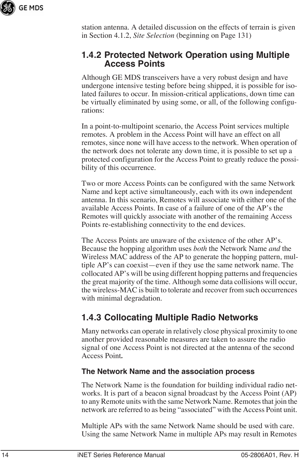 14 iNET Series Reference Manual 05-2806A01, Rev. Hstation antenna. A detailed discussion on the effects of terrain is given in Section 4.1.2, Site Selection (beginning on Page 131)1.4.2 Protected Network Operation using Multiple Access PointsAlthough GE MDS transceivers have a very robust design and have undergone intensive testing before being shipped, it is possible for iso-lated failures to occur. In mission-critical applications, down time can be virtually eliminated by using some, or all, of the following configu-rations:In a point-to-multipoint scenario, the Access Point services multiple remotes. A problem in the Access Point will have an effect on all remotes, since none will have access to the network. When operation of the network does not tolerate any down time, it is possible to set up a protected configuration for the Access Point to greatly reduce the possi-bility of this occurrence.Two or more Access Points can be configured with the same Network Name and kept active simultaneously, each with its own independent antenna. In this scenario, Remotes will associate with either one of the available Access Points. In case of a failure of one of the AP’s the Remotes will quickly associate with another of the remaining Access Points re-establishing connectivity to the end devices.The Access Points are unaware of the existence of the other AP’s. Because the hopping algorithm uses both the Network Name and the Wireless MAC address of the AP to generate the hopping pattern, mul-tiple AP’s can coexist—even if they use the same network name. The collocated AP’s will be using different hopping patterns and frequencies the great majority of the time. Although some data collisions will occur, the wireless-MAC is built to tolerate and recover from such occurrences with minimal degradation.1.4.3 Collocating Multiple Radio NetworksMany networks can operate in relatively close physical proximity to one another provided reasonable measures are taken to assure the radio signal of one Access Point is not directed at the antenna of the second Access Point.The Network Name and the association processThe Network Name is the foundation for building individual radio net-works. It is part of a beacon signal broadcast by the Access Point (AP) to any Remote units with the same Network Name. Remotes that join the network are referred to as being “associated” with the Access Point unit. Multiple APs with the same Network Name should be used with care. Using the same Network Name in multiple APs may result in Remotes 