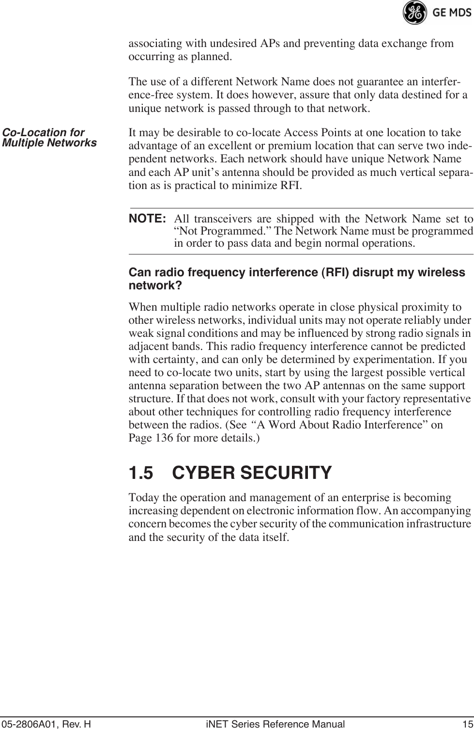 05-2806A01, Rev. H iNET Series Reference Manual 15associating with undesired APs and preventing data exchange from occurring as planned.The use of a different Network Name does not guarantee an interfer-ence-free system. It does however, assure that only data destined for a unique network is passed through to that network.Co-Location for Multiple Networks It may be desirable to co-locate Access Points at one location to take advantage of an excellent or premium location that can serve two inde-pendent networks. Each network should have unique Network Name and each AP unit’s antenna should be provided as much vertical separa-tion as is practical to minimize RFI.NOTE: All transceivers are shipped with the Network Name set to“Not Programmed.” The Network Name must be programmedin order to pass data and begin normal operations. Can radio frequency interference (RFI) disrupt my wireless network?When multiple radio networks operate in close physical proximity to other wireless networks, individual units may not operate reliably under weak signal conditions and may be influenced by strong radio signals in adjacent bands. This radio frequency interference cannot be predicted with certainty, and can only be determined by experimentation. If you need to co-locate two units, start by using the largest possible vertical antenna separation between the two AP antennas on the same support structure. If that does not work, consult with your factory representative about other techniques for controlling radio frequency interference between the radios. (See “A Word About Radio Interference” on Page 136 for more details.)1.5 CYBER SECURITYToday the operation and management of an enterprise is becoming increasing dependent on electronic information flow. An accompanying concern becomes the cyber security of the communication infrastructure and the security of the data itself.