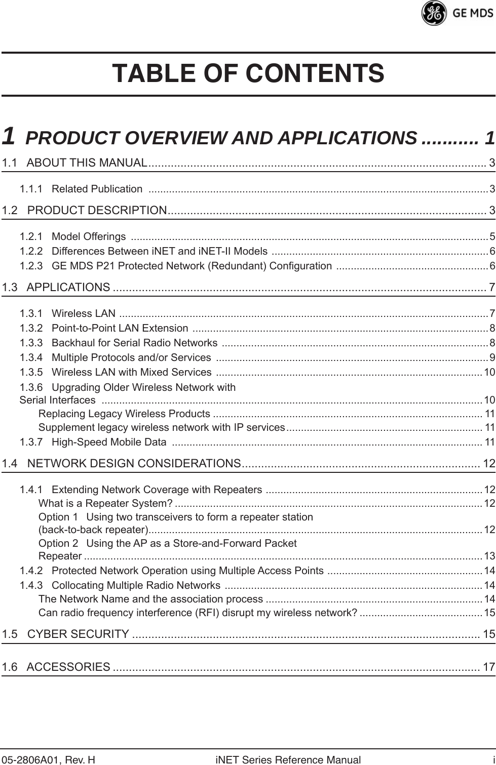  05-2806A01, Rev. H iNET Series Reference Manual i TABLE OF CONTENTS 1 PRODUCT OVERVIEW AND APPLICATIONS ........... 1 1.1   ABOUT THIS MANUAL.........................................................................................................3 1.1.1   Related Publication  ....................................................................................................................3 1.2   PRODUCT DESCRIPTION................................................................................................... 3 1.2.1   Model Offerings  ..........................................................................................................................51.2.2   Differences Between iNET and iNET-II Models ..........................................................................61.2.3   GE MDS P21 Protected Network (Redundant) Configuration ....................................................6 1.3   APPLICATIONS .................................................................................................................... 7 1.3.1   Wireless LAN ..............................................................................................................................71.3.2   Point-to-Point LAN Extension .....................................................................................................81.3.3   Backhaul for Serial Radio Networks ...........................................................................................81.3.4   Multiple Protocols and/or Services  .............................................................................................91.3.5   Wireless LAN with Mixed Services ...........................................................................................101.3.6   Upgrading Older Wireless Network with Serial Interfaces  ..................................................................................................................................10Replacing Legacy Wireless Products ............................................................................................ 11Supplement legacy wireless network with IP services................................................................... 111.3.7   High-Speed Mobile Data  .......................................................................................................... 11 1.4   NETWORK DESIGN CONSIDERATIONS.......................................................................... 12 1.4.1   Extending Network Coverage with Repeaters ..........................................................................12What is a Repeater System? .........................................................................................................12Option 1Using two transceivers to form a repeater station(back-to-back repeater)..................................................................................................................12Option 2Using the AP as a Store-and-Forward Packet Repeater ........................................................................................................................................131.4.2   Protected Network Operation using Multiple Access Points .....................................................141.4.3   Collocating Multiple Radio Networks ........................................................................................14The Network Name and the association process ..........................................................................14Can radio frequency interference (RFI) disrupt my wireless network? ..........................................15 1.5   CYBER SECURITY ............................................................................................................15 1.6   ACCESSORIES .................................................................................................................. 17