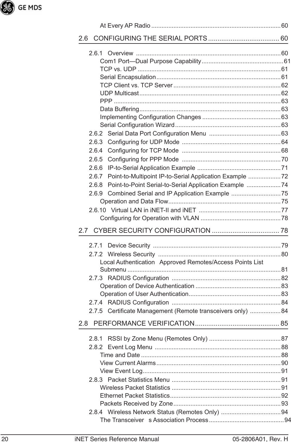 20 iNET Series Reference Manual 05-2806A01, Rev. HAt Every AP Radio ............................................................................602.6   CONFIGURING THE SERIAL PORTS ...................................... 602.6.1   Overview  .....................................................................................60Com1 Port—Dual Purpose Capability................................................ 61TCP vs. UDP ....................................................................................61Serial Encapsulation......................................................................... 61TCP Client vs. TCP Server ............................................................... 62UDP Multicast...................................................................................62PPP ..................................................................................................63Data Buffering...................................................................................63Implementing Configuration Changes ..............................................63Serial Configuration Wizard.............................................................. 632.6.2   Serial Data Port Configuration Menu  .......................................... 632.6.3   Configuring for UDP Mode ..........................................................642.6.4   Configuring for TCP Mode  ..........................................................682.6.5   Configuring for PPP Mode  ..........................................................702.6.6   IP-to-Serial Application Example .................................................712.6.7   Point-to-Multipoint IP-to-Serial Application Example ...................722.6.8   Point-to-Point Serial-to-Serial Application Example  ....................742.6.9   Combined Serial and IP Application Example .............................75Operation and Data Flow..................................................................752.6.10   Virtual LAN in iNET-II and iNET  ................................................77Configuring for Operation with VLAN ...............................................782.7   CYBER SECURITY CONFIGURATION .................................... 782.7.1   Device Security  ...........................................................................792.7.2   Wireless Security  ........................................................................80Local AuthenticationApproved Remotes/Access Points List Submenu ..........................................................................................812.7.3   RADIUS Configuration  ................................................................82Operation of Device Authentication .................................................. 83Operation of User Authentication......................................................832.7.4   RADIUS Configuration  ................................................................842.7.5   Certificate Management (Remote transceivers only) ..................842.8   PERFORMANCE VERIFICATION............................................. 852.8.1   RSSI by Zone Menu (Remotes Only) ..........................................872.8.2   Event Log Menu ..........................................................................88Time and Date ..................................................................................88View Current Alarms.........................................................................90View Event Log.................................................................................912.8.3   Packet Statistics Menu ................................................................91Wireless Packet Statistics ................................................................91Ethernet Packet Statistics.................................................................92Packets Received by Zone............................................................... 932.8.4   Wireless Network Status (Remotes Only) ...................................94The Transceivers Association Process ............................................94