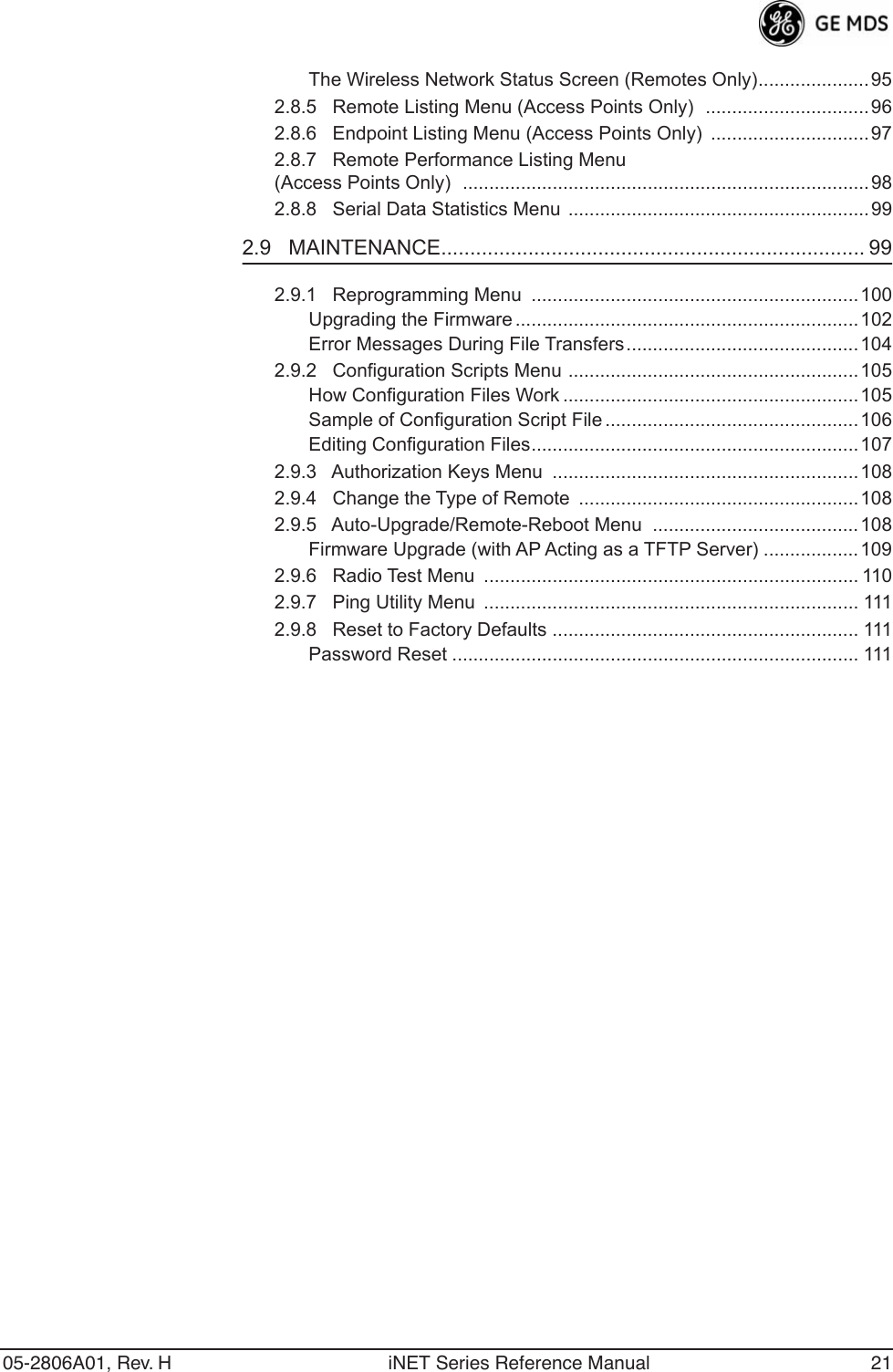 05-2806A01, Rev. H iNET Series Reference Manual 21The Wireless Network Status Screen (Remotes Only).....................952.8.5   Remote Listing Menu (Access Points Only)  ...............................962.8.6   Endpoint Listing Menu (Access Points Only)  ..............................972.8.7   Remote Performance Listing Menu (Access Points Only)  .............................................................................982.8.8   Serial Data Statistics Menu .........................................................992.9   MAINTENANCE......................................................................... 992.9.1   Reprogramming Menu  ..............................................................100Upgrading the Firmware .................................................................102Error Messages During File Transfers............................................1042.9.2   Configuration Scripts Menu .......................................................105How Configuration Files Work ........................................................105Sample of Configuration Script File ................................................106Editing Configuration Files..............................................................1072.9.3   Authorization Keys Menu  .......................................................... 1082.9.4   Change the Type of Remote  .....................................................1082.9.5   Auto-Upgrade/Remote-Reboot Menu  ....................................... 108Firmware Upgrade (with AP Acting as a TFTP Server) ..................1092.9.6   Radio Test Menu  ....................................................................... 1102.9.7   Ping Utility Menu  ....................................................................... 1112.9.8   Reset to Factory Defaults .......................................................... 111Password Reset ............................................................................. 111